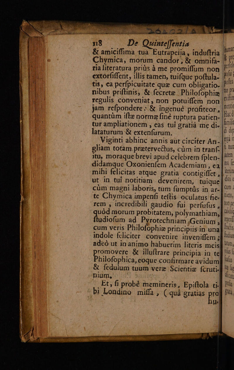                         5122/8 T 8 De Quinte[Jentia &amp; amiciffima tua Eutrapeiia , induftria Chymica, morum candor, &amp; omnifa- ria literatura priüs à me promiffum non  extorfiffent, illis tamen, tuifque poftula- P j tis, ea perfpicuitate quz cum obligatio. ^ nibus prifinis, &amp; fecrete | Philofophiz wa regulis conveniat, non potuiffem non ? T jam refpondere - &amp; ingenue profiteor, 17^ quantüm ifle normz finé ruptura patien- | am tur ampliationern , eas tuí gratiá me di- |^ humat &amp; pr perl   Viginti abhinc annis aüt circiter An- | gliam totam.preterve&amp;tus, cüm in tranf. |! itu, moraque brevi apud celebrem fplen- |? didamque Oxonienfem Academiam , ea | k mihi felicitas atque gratia contigiffet , | ^ ut in tui notitiam devenirem, tuique ^ cüm magni laboris, tàm fümptüs in ar- | ^ : te Chymica impenfi telis: oculatus fie- | 9» rem , incredibili gaudio fui perfufus ,| X uód morum probitatem, polyrnathiam, | '!/ diia ad Pyrotechniam ,Genium ,| iul cum veris Philofophia principiisin una. inds indole fdiciter convenire inveniffem ;| iu adeó ut in animo habuerim literis meis] ^ promovere &amp; illuftrare principia in te| tus Philofophica, eoque confirmare avidum] '!i &amp; fedulum tnum vere Scientie fcruti- ^ E nium, | ] t | Et, fi probé memineris, Epiftola ti- Ris bi Londino miffa, ( quà gratias prol hti, . quà Ww  | | |