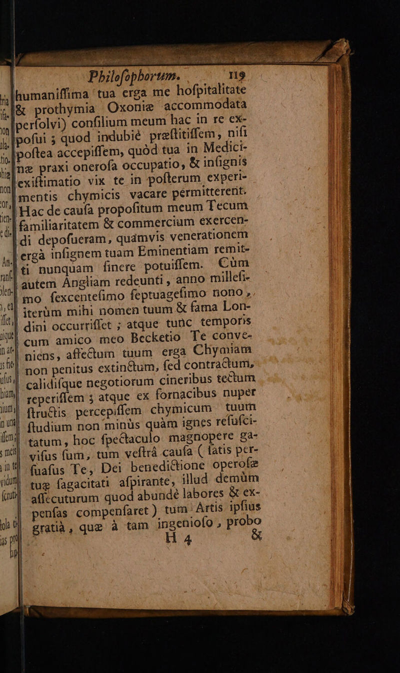         » TN Pbilofophortm. humaniffima 'tua erga me hofpitalitate &amp; prothymia Oxonie accommodata Iperfolvi) confilium meum hac in re ex- |poftea accepiffem, quód tua in Medici- ng praxi onerofa occupatio, &amp; inügnis |mentis chymicis vacare permittererit. Hac de caufa propofitum meum Tecum  ergà infignem tuam Eminentiam remite     | iterüm mihi nomen tuum &amp; fama Lon- | dini occurriffet ; atque tunc tempons | cum amico meo Becketio Te conve-     non penitus extinctum, (ed contractum, calidifque negotiorum cineribus tectum | reperifíem 3 atque €x fornacibus nuper firu&amp;tis. percepiffem chymicum — tuum fludium non minüs quàm ignes refuíci- tatum, hoc fpectaculo magnopere 827 | vifus fum, tum veftrá caufa ( fatis per- ' fuafus Te, Dei benedictione operofe tug fagacitati afpirante, illud demum affccuturum quod abundé labores &amp; ex- penías compenfaret) tum Artis. ipfius gratià, que à tam ingeniofo , probo H 4                l  