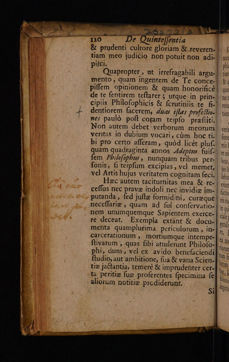                               ENT 120 De Oninte[Jentia &amp; prudenti cultore gloriam &amp;.reveren- tiam meo judicio non potuit non adi- pifci. tento, quam ingentem de Te conce- piffem opinionem &amp; quam honorificé de te fentirem teflarer 5 utque in prin- Non autem debet: verborum. meorum veritàás in dubium vocari, cüm hoc ti: fem. Pb4e(apbzs , nunquam tribus. per- fonis, fi teipfum excipias , vel. memet, vel Artis hujus veritatem cognitam feci. Hzc autem taciturnitas mea &amp; re- ceffus nec prave indoli nec invidiz im- putanda , fed jufle formidini, cureque nem unumquemque Sapientem exerce- | re deceat. Exempla extant &amp; docu-| menta quamplurima periculorum , in-| carcerationum ,. mortiumque intempe- ftivarum , quas fibi attulerunt Philofo- phi, dum, vel ex avido benefaciendi| ftudio, aut ambitione, fua &amp; vana Scien- tie jactantia, temeré &amp; imprudenter cer- ta peritie fue proferentes fpecimina fe, aliorum notitie prodiderunt. $i  A || :| veri fion. mis] | rem bus | qs | deba | eran |. facin  n Qu Cul pend fs] n [10 tum f UN Dtm ID