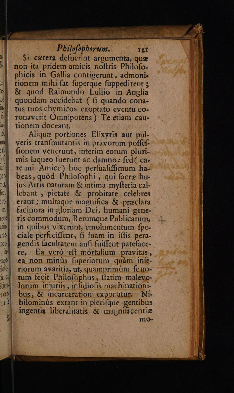          Pbilofopborum. 121 Si cetera defuerint argumenta, que non ita pridem amicis noflris Philofo- phicis in Gallia contigerunt, admoni- tionem mihi fat fuperque fuppeditent $ &amp; quod Raimundo Lullio in Anglia quondam accidebat ( fi quando cona- tus tuos chymicos exoptato eventu co- ronaverit Omnipotens ) Te etiam cau- tionem doceant. | Alique portiones Elixyris aut pul. - veris tranfmutantis m pravorum poffef- fionem venerunt, interim eorum pluri- mis laqueo fuerunt ác damno: fed( ca- re mi Amice) hoc perfuafifimum. ha- beas, quód. Philofophi , qui facre hu- jus Artis naturam &amp; intima myfleria cal- lebant , pietate &amp; probitate celebres erant ; multaque magnifica &amp;- preclara facinora in gloriam Dei, humani gene- in quibus vixerunt, emolumentum fpe- ciale perfeciffent, fi fuam in. iflis pera- gendis facultatem aufi fuiffent pateface- re, Ea veró eft mortalium | pravitas, ea non minüs fuperiorum: quàm infe- riorum avaritia, ut, quamprimum feno- tum fecit Philofophus, ftatim maleyo- lorum injuriis , inhidiofis machinationr- bus, &amp; incarcerationi exporatur. | Ni- hilominüs extant in plerifque gentibus ingentia liberalitatis. &amp; magnificentiz mo-
