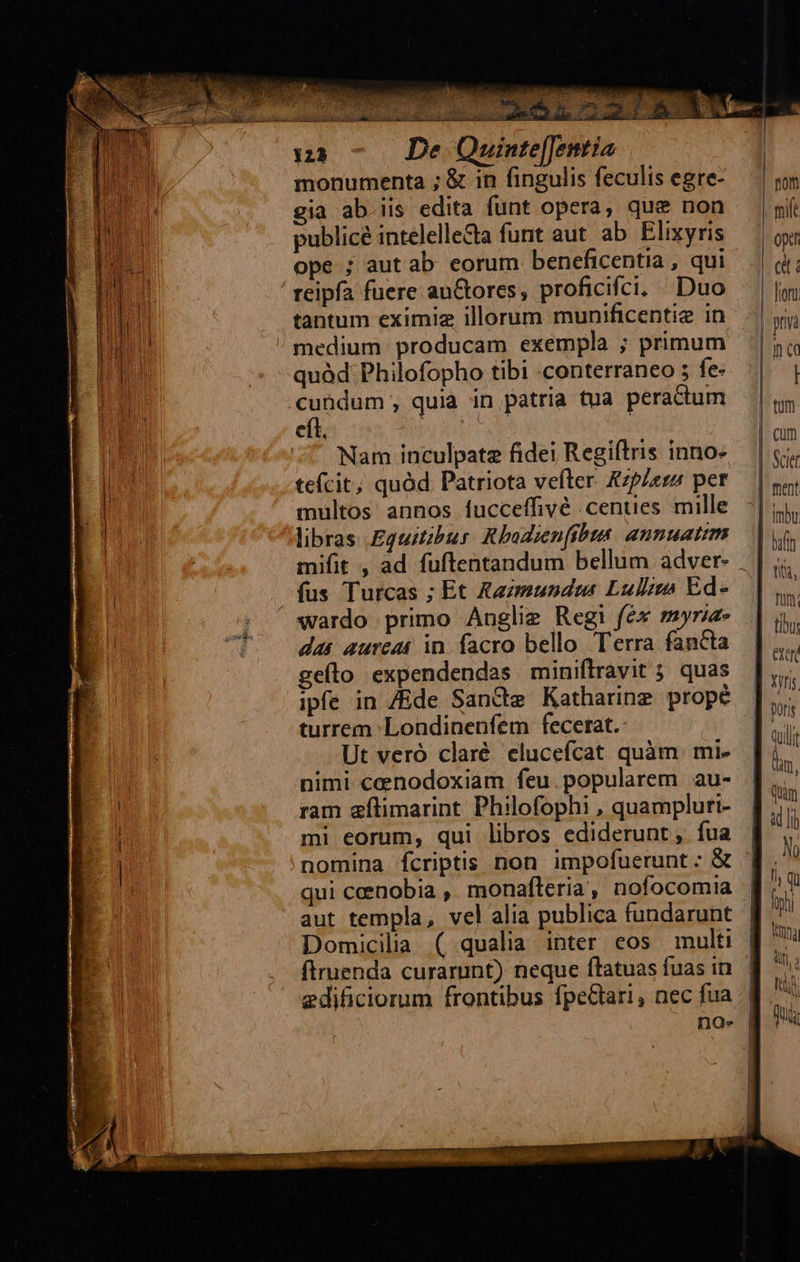                                 uinte[[entia monumenta ; &amp; in fingulis feculis egre- gia ab.iis edita funt opera, que non publicé intelelle&amp;a funt aut ab Elixyris ope ; aut ab. eorum beneficentia , qui reipfa fuere auctores, proficifci. Duo tantum eximiz illorum munificentie in medium. producam exempla ; primum quàd'Philofopho tibi conterraneo 5 fe- cít, |  Nam inculpate fidei Regiftris inno- tefcit; quód Patriota vefter &amp;zp/erz per multos annos fucceffivé .centies mille libras Eguit;bur: Rbodienfibis. annuatim fus Turcas ; Et Kazmundas Lulls Ed- wardo primo Anglie Regi fex myrza- das aureat in. facro bello. Terra fancta geílo expendendas miniftravit 5 quas ipfe in Ede Sancte Katharine propé turrem: Londinenfem fecetat.: Ut veró claré elucefcat quàm. mi- nimi cenodoxiam feu.popularem au- ram eflimarint Philofophi , quampluri- mi eorum, qui libros ediderunt ,. fua qui ceenobia ,. monafteria , nofocomia aut templa, vel alia publica fundarunt Domicilia ( qualia inter eos multi firuenda curarunt) neque ftatuas fuas in edificiorum frontibus fpeGtari, nec fua  nom mife opt (d fioni | pna | nq Hi | tum | cum | Scie | ment imbu   | baffn | nio, Tum; tiu qulli dm, Quim N 