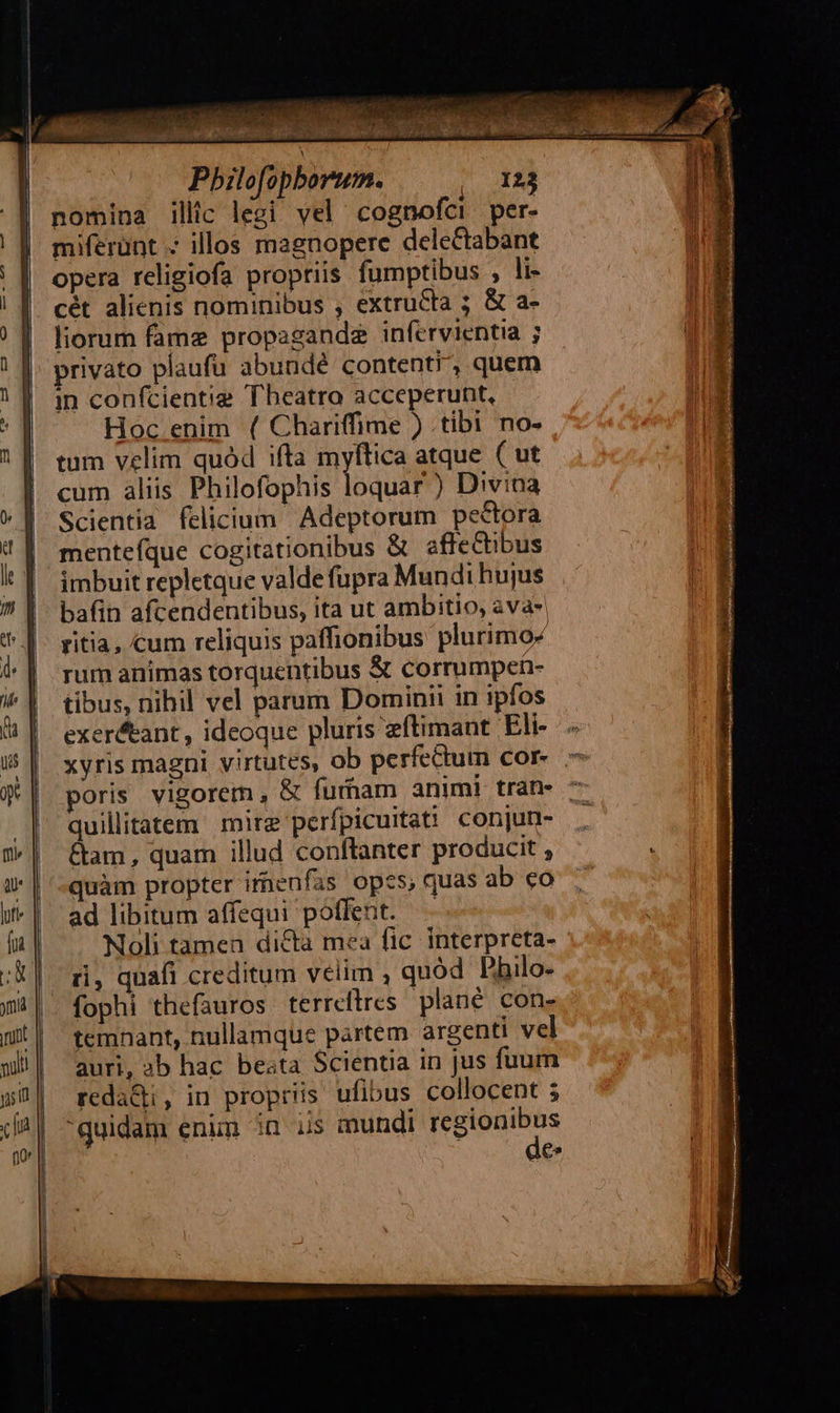                                     Pbilofopborum. |o 123 nomina illic legi vel cognofci per- miferünt . illos magnopere delectabant opera religiofa propriis fumptibus , li- cét alienis nominibus , extructa ; &amp; a- liorum fame propagande infervientia ; privato plaufu abundé content/, quem in con(cientig Theatro acceperunt, Hoc enim ( Chariffime ) tibi no- tum velim quód ifta myftica atque ( ut cum aliis Philofophis loquar ) Divina Scientia felicium Adeptorum pectora mentefque cogitationibus &amp; affeGtibus imbuit repletque valde fupra Mundi hujus bafin afcendentibus, ita ut ambitio, ava- ritia, cum reliquis paffionibus plurimo- rum animas torquentibus &amp; corrumpen- tibus, nihil vel parum Dominii in ipfos exer&amp;tant, ideoque pluris eftimant Eli- xyris magni virtutes, ob perfectum cor- poris vigorem, &amp; furham animi tran- 7 quillitatem mire perfpicuitati conjun- &amp;am, quam illud conftanter producit , quàm propter irnenfas opcs, quas ab co ad libitum affequi poffent. Noli tamen dicta mea fic interpreta- ri, quafi creditum velim , quód Philo- fophi thefauros terreftres plané con- temnant, nullamque partem argenti vel auri, 3b hac beata Scientia in jus fuum reda&amp;i, in propriis ufibus collocent ; quidam enim in is mundi ci es