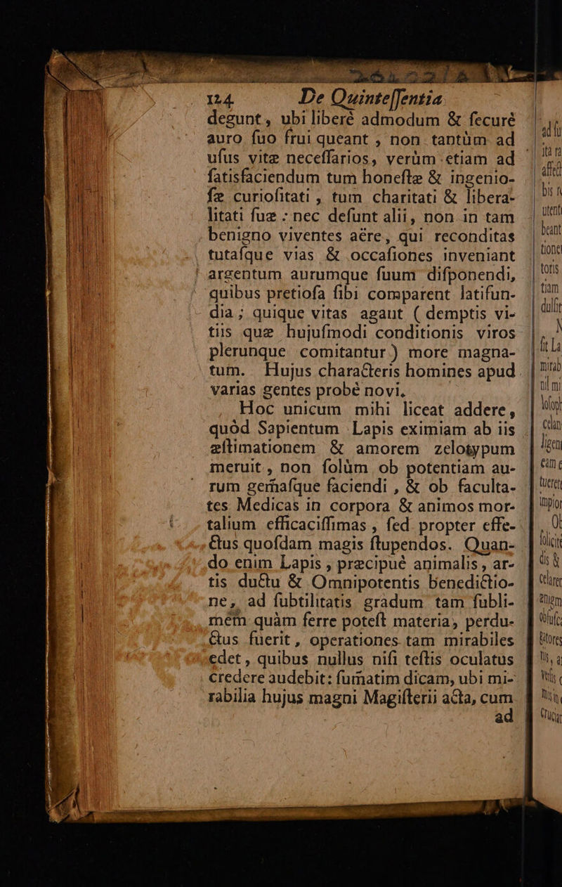                             124. De Quinte[Jentia degunt, ubi liberé admodum &amp; fecuré auro fuo frui queant , non tantüm ad ufus vite neceffarios, verüm etiam ad fatisfaciendum tum honefte &amp; ingenio- f2 curiofitati , tum charitati &amp; libera- litati fuz -; nec defunt alii, non. in tam benigno viventes aére, qui reconditas quibus pretiofa fibi comparent latifun- dia; quique vitas agaut ( demptis vi- tis que hujufmodi conditionis viros plerunque comitantur) more magna- varias £entes probé novi, Hoc unicum mihi liceat addere, zílimationem &amp; amorem zeloiypum meruit, non folüm ob potentiam au- rum gernafque faciendi , &amp; ob faculta- tes Medicas in corpora &amp; animos mor- talium efficaciffimas , fed. propter effe- Cus quofdam magis ftupendos. Quan- do enim Lapis , precipué animalis, ar- tis ductu &amp; Omnipotentis benedictio- ne, ad fubtilitatis gradum. tam fubli- mem quàm ferre poteft materia, perdu- Gus fuerit, operationes tam mirabiles edet , quibus nullus nifi teftis oculatus credere audebit: fumnatim dicam, ubi mi- rabilia hujus magni Magifterii ata, cum  dl jtà n amd | bi f Utent | beant | tione | tofis | tium | quif | h |l | mita | ni mi | iy | ctn   | Jen E Gn ( Qucret Itpioi i |. flic übfyfe Qs d Vtt Diti. Tuc