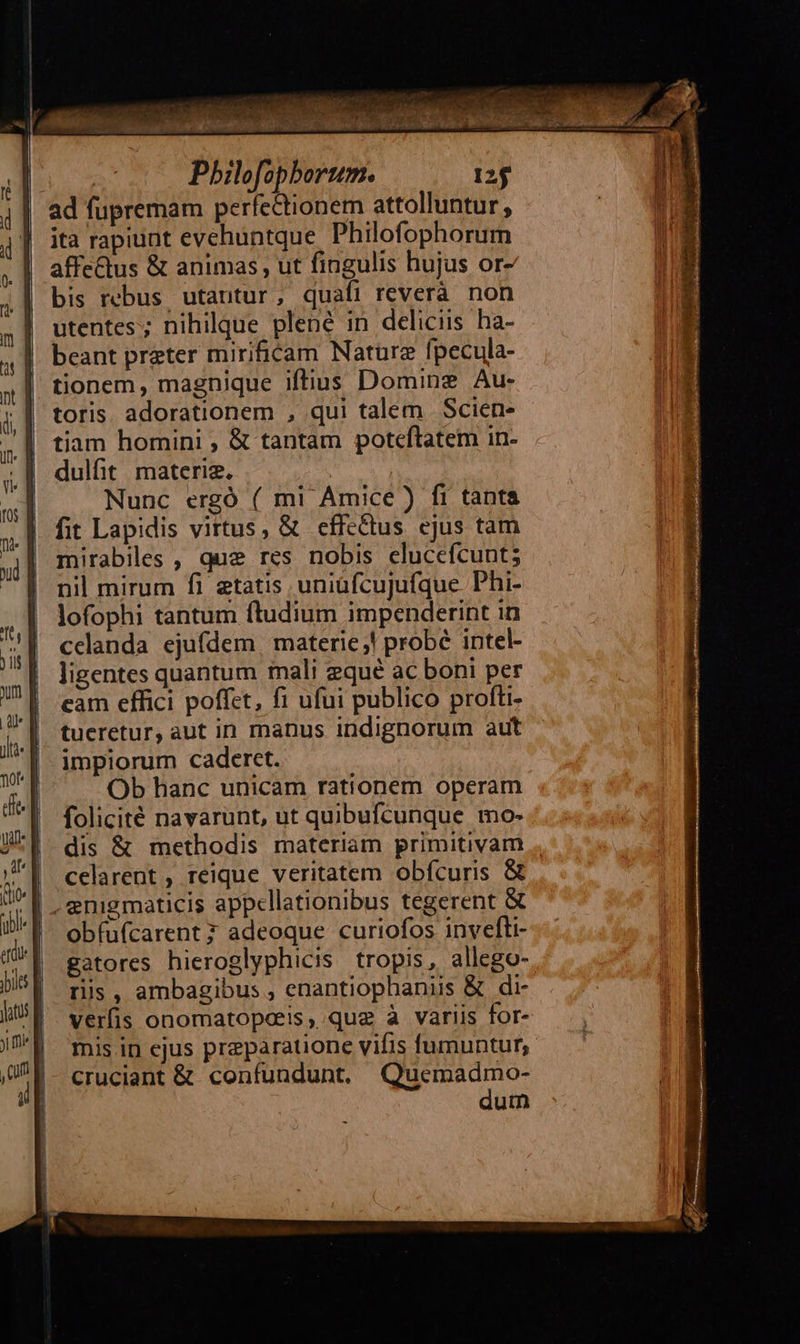      Pbilofopborum. 125 ad fupremam perfectionem attolluntur , ita rapiunt evehuntque Philofophorum affe&amp;tus &amp; animas , ut fingulis hujus or- bis rebus utantur, quafi reverà non utentes; nihilque plené in deliciis. ha- beant preter mirificam Nature fpecula- tionem, magnique iftius Domine Au- toris. adorationem , qui talem Scien- tiam homini , &amp; tantam poteftatem in- dulfit materie. Nunc ergó ( mi Amice ) fi tanta fit Lapidis virtus, &amp; effectus ejus tam mirabiles , que res nobis clucefcunt; nil mirum fi etatis uniüfcujufque Phi- lofophi tantum ftudium impenderint in cclanda ejufdem, materie! probé intel- ligentes quantum inali equé ac boni per eam effici poffet, fi ufui publico profti- tueretur, aut in manus indignorum aut '| impiorum caderet. ^. Ob hanc unicam rationem operam folicité navarunt, ut qubufcunque mo- dis &amp; methodis materiam primitivam celarent , reique veritatem obfcuris &amp;   obfufcarent ? adeoque curiofos invefti- gatores hieroglyphicis tropis, allego- ris , ambagibus , enantiophaniis &amp; di- verfis onomatopais, que à variis for- mis in ejus preparatione vifis fumuntur,- cruciant &amp; confundunt. Qucmadmo- dum