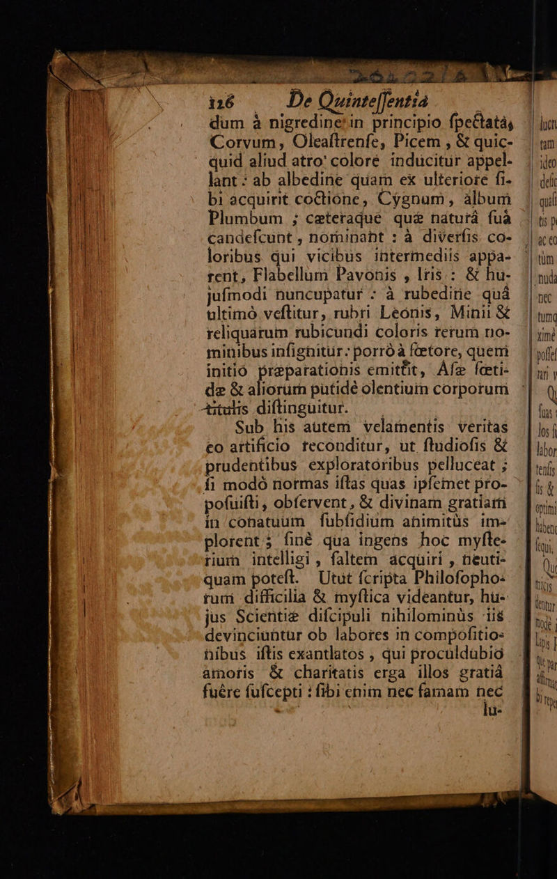   né — De Quinte[fenttà dum à nigredine'in principio fpeCtatá; Corvum , Oleaílrenfe, Picem , &amp; quic- quid aliud atro' coloré inducitur appel. lant : ab albedine quam ex ulteriore fi- bi àcquirit coCtióne,. Cygnum , album Plumbum ; ceteraque qué naturá fuà candeícunt , nornipapt : à diverfis co- loribus qui vicibus intermediis appa- tent, Flabellum Pavonis , Iris: &amp; hu- jufmodi nuncupatur : à rubeditie quà ultimó veflitur, rubri Leóniss, Mini &amp;€ reliquarum rubicundi coloris rerum no- minibus infignitur: porróà fetore, quem initió preparationis emittit, Áfe fceti- dz &amp; aliorürh putidé olentiuin corporuri Aituhs diftinguitur. — — Sub his autem velamentis. veritas eo artificio teconditur, ut fhidiofis &amp; prudentibus exploratoribus pelluceat ; fi modó normas iflas quas ipfemet pro- pofuifti, obfervent, &amp; divinam gratiarti in/conatuum fubfidiüm animitüs im- plorent; finé qua ingens hoc myfte- rum intelligi , faltem acquiri , neuti- quam poteft. | Utut fcripta Philofopho: rum difficilia &amp; myfltica videantur, hü- jus Scienti&amp;. difcipuli nihilominüs iiis devinciuntur ob labores in compofitio: hibus iftis exantlatos ; qui proculdübio amoris &amp; charitatis erga illos gratià fuére fufcepti : fibi enim nec famam hec i | d:        hiben Lys | YT dms fy 