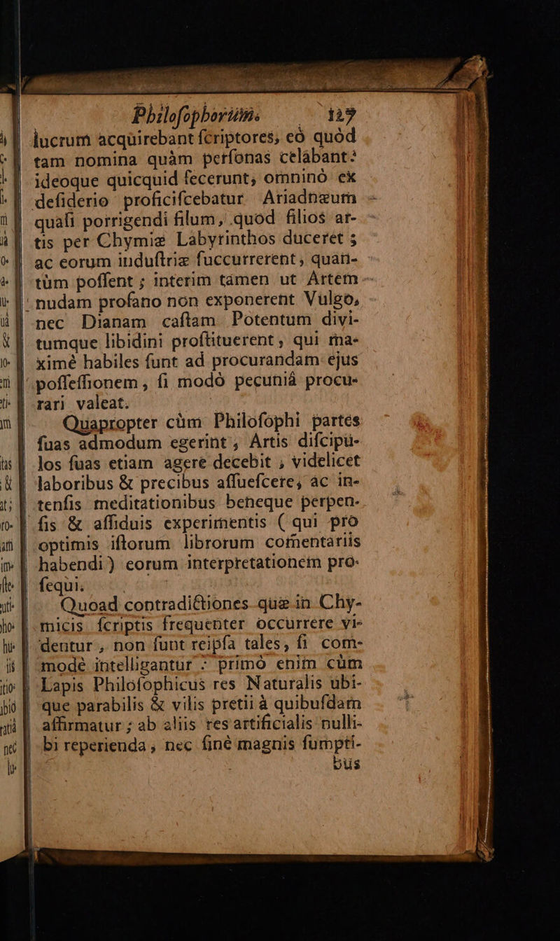    r   r | | Ü    | Pbilofopherime — lucrum acqüirebant fcriptores, eó quód tam nomina quàm petfonas celábant: ideoque quicquid fecerunt, omninó ek quafi porrigendi filum, .quod filios ar- tis per Chymige Labyrinthos duceret ; ac eorum iuduftriz fuccurrerent ; quari- tüm poffent ; interim támen ut Artem nudam profano non exponerent Vulgo, nec Dianam cafítam Potentum divi- tumque libidini proftituerent , qui ma- ximé habiles funt ad procurandam: ejus rar) valeat. Quapropter cüm Philofophi partes fuas admodum egerint, Artis difcipu- los fuas etiam agere decebit ; videlicet laboribus &amp; precibus affuefcere, ác in- tenfis meditationibus beneque perpen- fis &amp; affiduis experimentis ( qui pro optimis iftorum librorum cornentariis habendi) eorum interpretationem pro: fequi. : | Quoad contradi&amp;tiones-que in. Chy- micis fcriptis frequenter occurrere vi- dentur , non funt reipfa tales, fi. com- mode intelligantur ; primó enim cüm Lapis Philofophicus res Naturalis ubi- que parabilis &amp; vilis pretii à quibufdarn bi reperienda ; nec finé magnis fumpti- vus                                                          1 a -