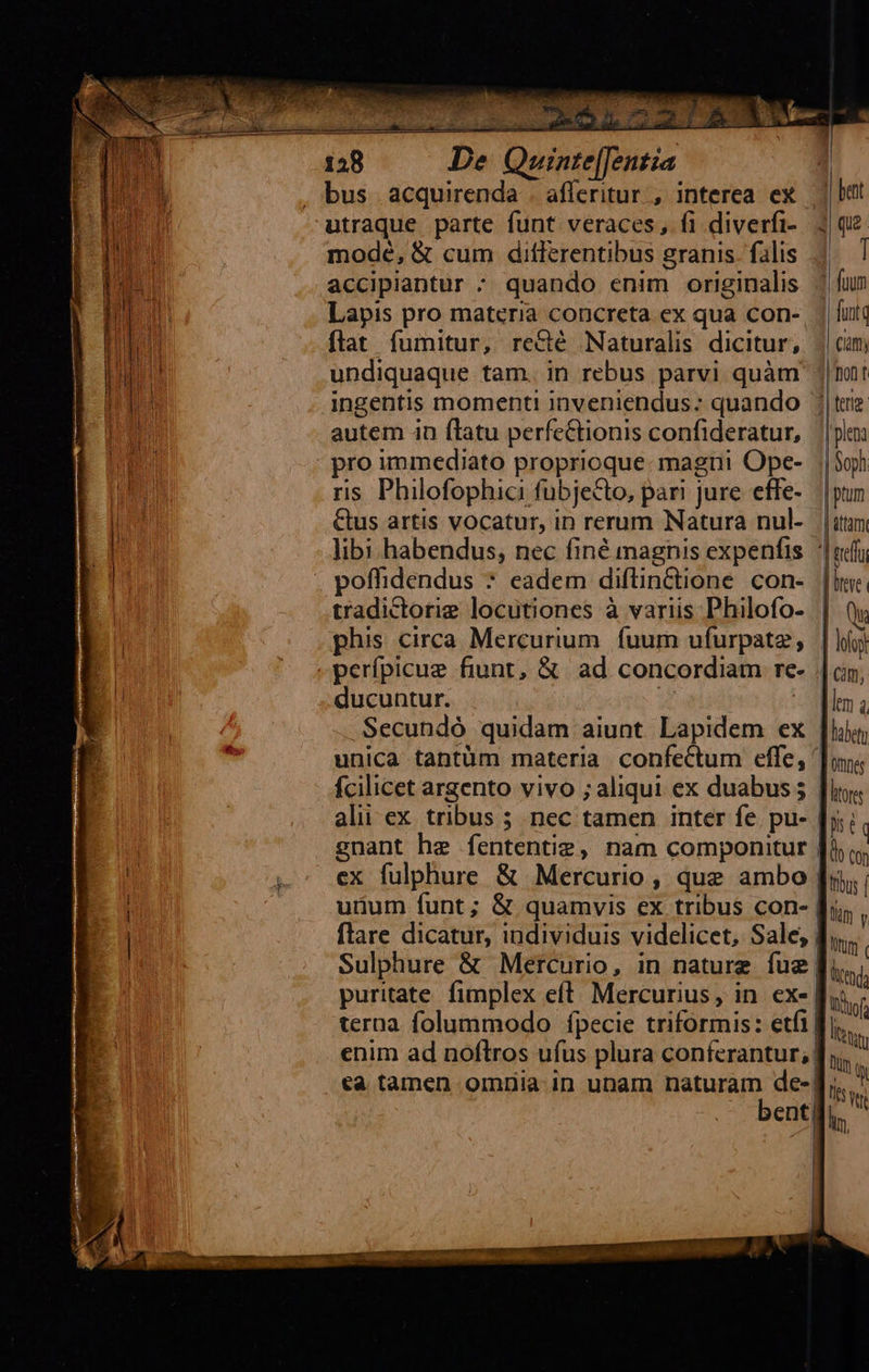                                  D. Quinte[[entia utraque parte funt veraces, fi diverfi- mode, &amp; cum ditlerentibus granis. filis accipiantur : quando enim originalis Lapis pro materia concreta ex qua con- flat fumitur, recté Naturalis dicitur, undiquaque tam. in rebus parvi quàm ingentis momenti Inveniendus:; quando autem in flatu perfc&amp;tionis confideratur, pro immediato proprioque: magni Ope- ris. Philofophici fubjecto, pari jure effe- &amp;us artis vocatur, in rerum Natura nul- libi habendus, nec finé magnis expenfis tradictorig locutiones à variis Philofo- phis circa Mercurium. fuurn ufurpate, perífpicue fiunt, &amp; ad concordiam re ducuntur. | Secundó quidam aiunt Lapidem ex fcilicet argento vivo ; aliqui ex duabus ; alii ex tribus 5 nec tamen inter fe. pu- gnant he fententiz, nam componitur ex fulphure &amp; Mercurio, que ambo utum funt; &amp; quamvis ex tribus con-   j bent 3 qu I 1 fuum ! funt Clam; Don t 1| terig 'plena | Soph | ptum f attam erf J leve M | lofoy | cim, dm à   j puritate. fimplex eft. Mercurius, in. ex- enim ad noftros ufus plura conferantur;| ca tamen omüia in unam naturam de-| bent| ] | | | ]'ontes htores th tog tlm l Utüm Iiof  Tut ts T5 qe lin