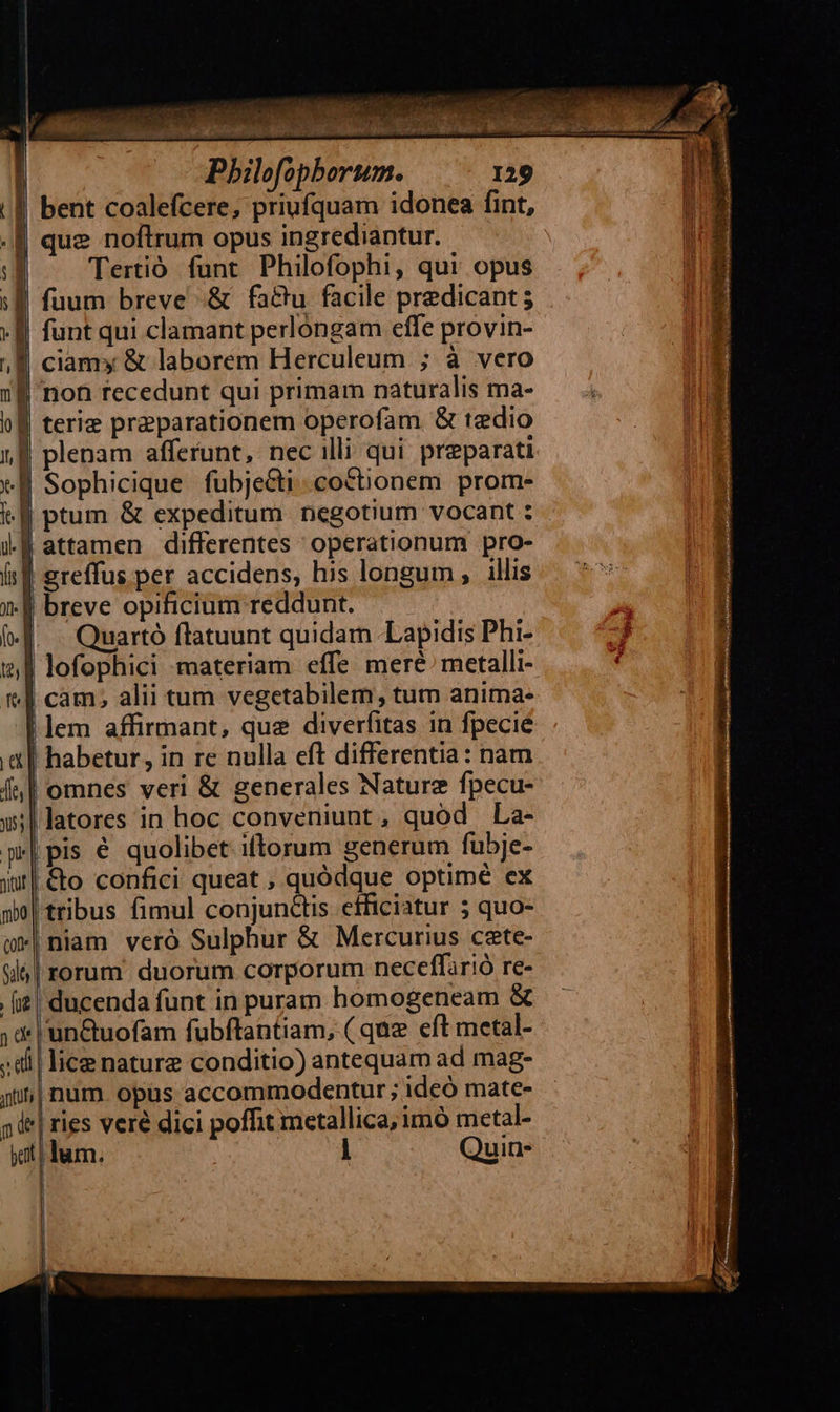  | bent coalefcere, priufquam idonea fint, f| que noftrum opus ingrediantur. — l Tertió funt Philofophi, qui opus :B fuum breve &amp; factu facile predicant ;  [ funt qui clamant perlongam effe provin- , | ciam» &amp; laborem Herculeum ; à vero 1:8 non recedunt qui primam naturalis ma- bl terie praeparationem operofam &amp; tedio 18 plenam afferunt, nec illi qui preparati d Sophicique fubje&amp;ti.cottionem prom- y | attamen differentes operationum pro- it greffus per accidens, his longum, illis 3-8 breve opificium reddunt. «d. — Quartó flatuunt quidam Lapidis Phi- «| lofophici materiam effe meré. metalli- i| cam; alii tum vegetabilem, tum anima- lem affirmant, que diverfitas in fpecie a] habetur, in re nulla eft differentia: nam f| omnes veri &amp; generales Naturz fpecu- wl latores in hoc conveniunt, quod La- p*| pis € quolibet iftorum generum fubje- su] &amp;o confici queat , quódque optimé ex po | tribus fimul conjunctis efficiatur 5 quo- m*|niam vero Sulphur &amp; Mercurius cate- sls | rorum. duorum corporum neceffir!ó re- [i| ducenda funt in puram homogeneam &amp; ; d 'un&amp;tuofam fubftantiam, ( que eft metal- ;di | lice nature conditio) antequam ad mag- iin| num opus accommodentur ; ideó mate- p e| ries veré dici poffit metallica, imó metal- yat lum. i Quin- |     