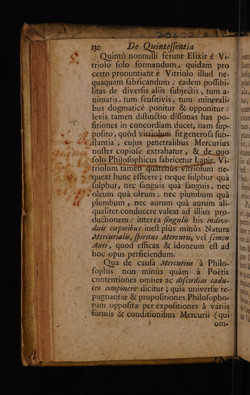 m 130 De. Quinte[[entia | Quintó nonnulli ferunt Elixir é :Vi- triolo: folo. formandum;;. quidam pro certo pronuntiant e Vitriolo illud ne- quaquam fabricandum ; eadem poffibi- litas de diverfis aliis. fubje&amp;tis ; tum a- bus dogmatice. ponitur &amp; opponitur : levis tamen diftindio diffonas has po- fitiones in concordiam ducet, nam fup- pofito, quód vitziolum fit generofa fub- flantia ; cujus: penetralibus : Mercurius nofler copiofe. extrahatur ,; &amp; de. quo folo Philofophicus fabricetur Lapis; Vi- triolum tamen quatenus vitriolum rne- queat hunc efficere5 neque fulphur quà fulphur, nec fanguis quà fanguis, nec oleum quà oleum; nec plumbum quà plumbum , nec aurum quà aurum ali- qualiter.conducere valeat ad. illius pro- duclionem - interea (zzgz/zr his: 2udzvi- duet corporibus ineft plüs minüs Natura Aur;, quod efficax &amp; idoneum eft ad hoc opus perficiendum. fophis. non:minüs quàm. à Poétis rum oppofite per expofitiones à variis f Qtr          —-—3 £— 2 »— | finm p | Ci, qu | nusto (im 1 Yis dl ] nin f d ui ( tig B qus