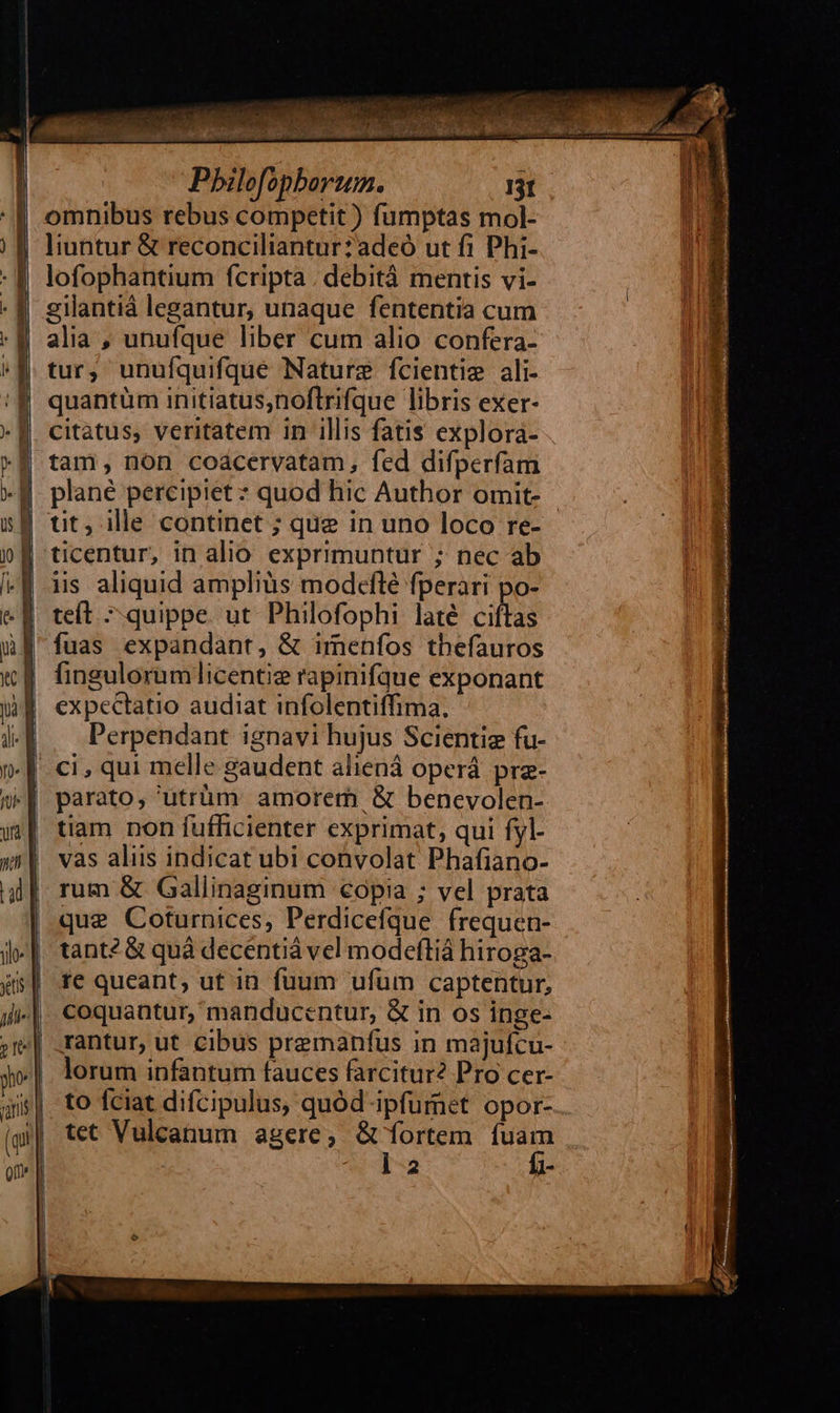Pbilofopborum. I3t omnibus rebus competit ) fumptas mol- liuntur &amp; reconciliantur:adeó ut fi Phi- lofophantium fcripta . debità mentis vi- gilantià legantur, unaque fententia cum : M alia, unufque liber cum alio confera- «M tur, unufquifque Nature fcientie ali- quantüm initiatus,noflrifque libris exer- citatus, veritatem in illis fatis explora- | tam, non coacervatam, fed difperfam - JJ. plané percipiet ? quod hic Author omit- | tit, ille continet ; que in uno loco re- iis aliquid amplius modcflé fperari po- 4 : . . * n . 4 teft ^ quippe. ut Philofophi laté ciftas fuas expandant, &amp; imenfos tbefauros fingulorumlicentie rapinifque exponant expectatio audiat infolentiffima. Perpendant ignavi hujus Scientiz fu- ci , qui melle gaudent aliená operá pre-   tiam non fufficienter exprimat, qui fyl- vas aliis indicat ubi convolat Phafiano- rum &amp; Gallinaginum copia ; vel prata que Coturnices, Perdicefque frequen- tant? &amp; quà decéntià vel modeftiá hiroga- te queant, ut in fuum ufum captentur, coquantur, manducentur, &amp; in os inge- rantur, ut Cibus premanfus in majufícu- - lorum infantum fauces farcitur? Pro cer- to fciat difcipulus, quód ipfumet opor- tet Vulcanum agere; &amp; fortem is D Mr. - 