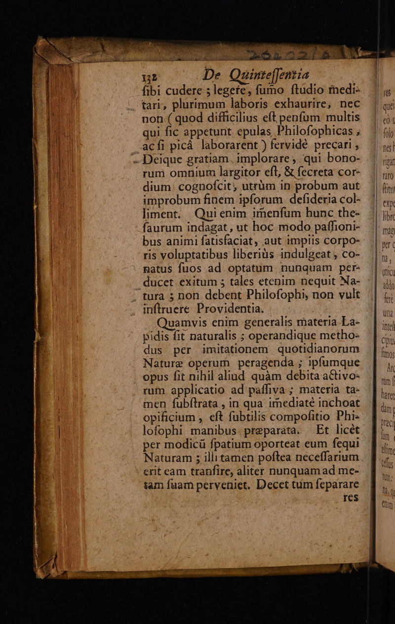                       n  ui De Qauinte[Jentza | fibi cudere 5 legere, fumo ftudio rhedi- tari, plurimum laboris exhaurire; nec non ( quod difficilius eft penfüm. multis qui fic appetunt epulas Philofophicas ; rum omnium largitor efl, &amp; fecreta cor- dium. cognofcit; utrüm in probum aut improbum finem ipforum defideria col- liment. Quienim imenfum hunc the- faurum indagat , ut hoc modo paffioni- bus animi fatisfaciat, aut impiis corpo- ris voluptatibus liberiàs indulgeat , co- natus fuos ad optatum. nunquam per- inftruere Providentia. Quamvis enim generalis materia-La- pidis fit naturalis ; operandique metho- dus per imitationem quotidianorum Nature operum peragenda ; ipfumque opus fit nihil aliud quàm debita activo- rum applicatio ad paffiva ; materia ta- men fubílrata , in qua irmnediaté inchoat opificium , eft fubtilis compofitio Phi- lofophi manibus. preparata. Et licét per modicü fpatium oporteat eum fequi Naturam ; illitamen poftea neceffarium erit eam tranfire, aliter nunquam ad me- tam fuam perveniet. Decet tiim feparare res |                