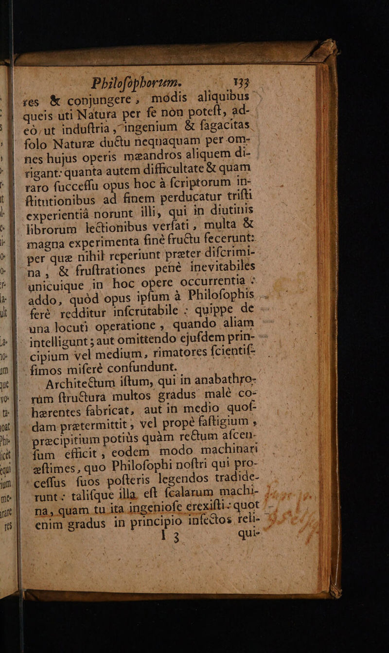 EY ; AO E Pbilofopbortem. i H9 res &amp; conjungere , módis aliquibus queis uti Natura per fe non poteft, ad- eó,ut induftria ingenium &amp; fagacitas folo Nature ductu nequaquam per om- nes hujus operis maandros aliquem di- rigant: quanta autem difficultate &amp; quam raro fucceffu opus hoc à fcriptorum in- flitmtionibus ad finem perducatur trifti experientià norunt. illi; qui in diutinis librorum lectionibus veríati , multa &amp; magna experimenta fine fru&amp;u fecerunt: per que nihil reperiunt preter difcrimi- na, &amp; fruflrationes pené inevitabiles unicuique in hoc opere occurrentia ^ addo, quód opus ipfum à Philofophis feré redditur infcrutabile ; quippe de una locuti operatione , quando aliam intelligunt ; aut omittendo ejufdem prin- cipium vel medium, rimatores fcientif- fimos miferé confundunt. : Architectum iftum, qui in anabathro- rüm ftru&amp;ura multos gradus male CO- hzrentes fabricat, aut in medio quof dam pratermittit ; vcl prope faftigium , precipitium potius quàm re&amp;um afcen- (fum efücit, eodem modo machinari eftimes, quo Philofophi noftri qui pro- /ceffus fuos pofleris legendos tradide- runt. talifque illa. eft. fcalarum machi- | nà,quam tu ita ingeniofe erexifti-: quot | enim gradus in principio infedtos reli- |   l3 qui 
