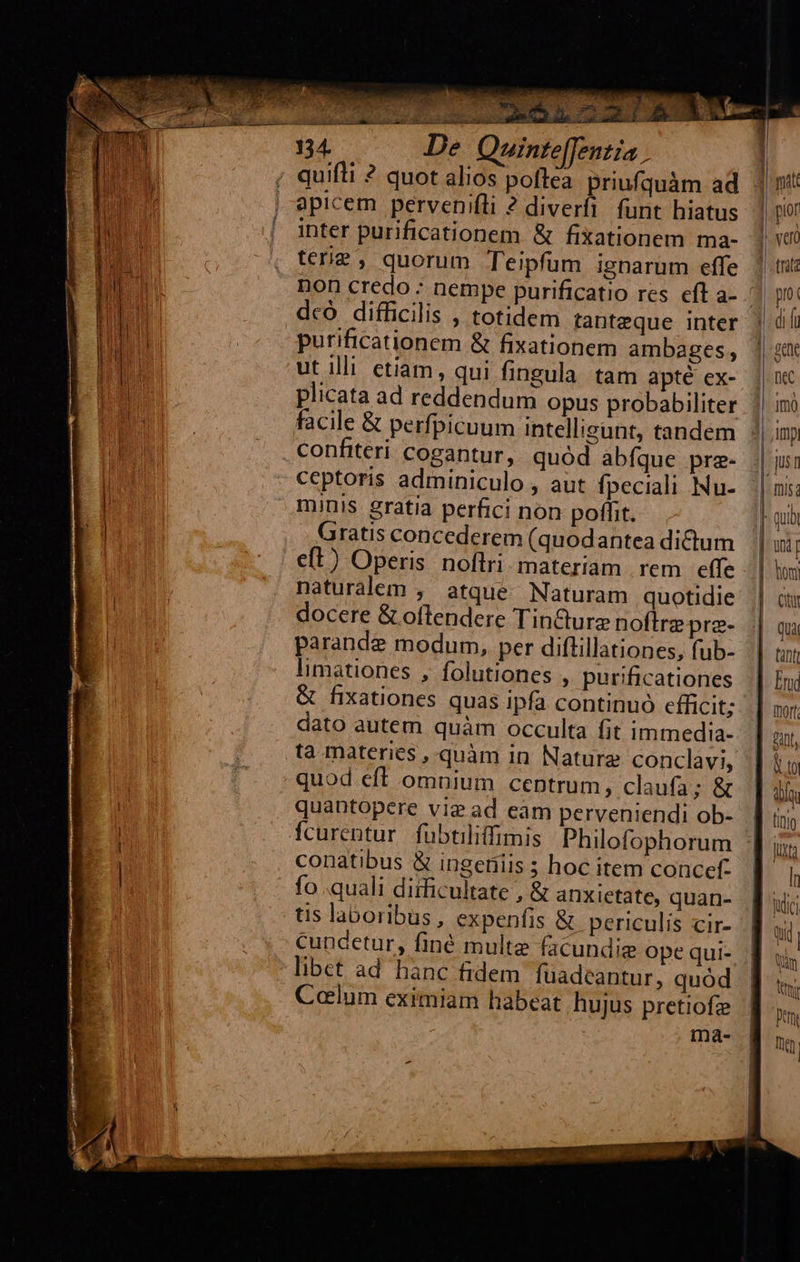             Quin fe[Jentia ; apicem pervenifli ? diverfi funt hiatus inter purificationem &amp; fixationem ma- terie, quorum Teipfum ignarum effe dco difficilis , totidem tanteque inter purificationem &amp; fixationem ambages, ut illi etiam, qui fingula. tam apté ex- plicata ad reddendum opus probabiliter confiteri cogantur, quód abfque pre- ceptoris adminiculo , aut fpeciali Nu- minis gratia perfici non poffit. Gratis concederem (quodantea dictum naturalem , atque Naturam quotidie docere &amp; oftendere Tin&amp;cturz noftre pre- parande modum, per diftillationes, fub- limationes , folutiones , purificationes &amp; fixationes quas ipfa continuó efficit; dato autem quàm occulta fit immedia- ta materies , quàm in Nature conclavi, quantopere viz ad eam perveniendi ob- conatibus &amp; ingeniis ; hoc item concef. fo .quali diificultate , &amp; anxietate, quan- tis laboribus, expenfis &amp; periculis cir- cuncetur, finé multe facundie ope qui- Calum eximiam habeat hujus pretiofz I               | | | ior ! vel trata | pro: ] «gene |- DeC | imo Amp, jUS 1 | mis; E qub | ü | |  Juni |. lion |. ctt Quà