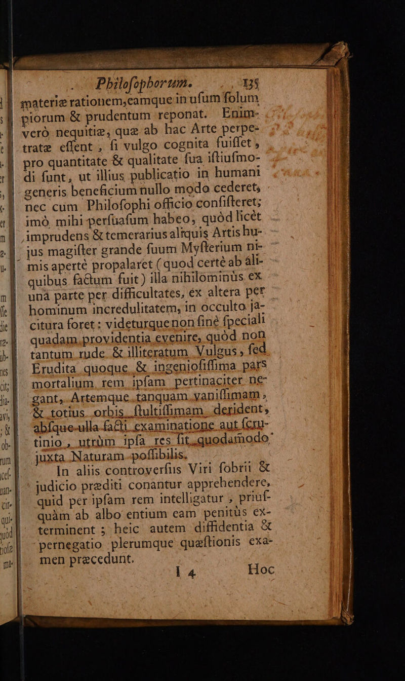   |                               TT Mn es 3 TS .— Bhil  D$ opborum. f: imprudens &amp; temerarius altquis Artis hu- jus magifler grande fuum Myfterium nt- mis aperté propalaret ( quod certé ab áli- quibus factum fuit ) illa nihilominus ex uná parte per difficultates, éx altera pet hominum incredulitatem, in occulto ja- citura foret : videturquenon fine fpecialt quadam. providentia evenire, quód non tantum. rude. &amp; iliteratum Vulgus; fed. Erudita quoque. &amp; ingeniofiffima pars mortalium, rem. ipfam | pertinaciter. ne gant, Artemque..tanquam vaniffimam , &amp; totius. orbis. ftultiffimam. derident, abíque-ulla-faCli examinatione aut Ícru- tinio , ntrüm ipfa res fit,quodamodo: juxta. Naturam -poffibilis. | In aliis controyerfus Viri fobrii &amp; judicio prediti conantur apprehendere, quid per ipfam rem intelligatur ; priuf- quàm ab albo entium eam penitus ex- terminent ; heic autem diffidentia &amp; pernegatio plerumque quaftionis exa- men precedunt. l 4 Hoc    