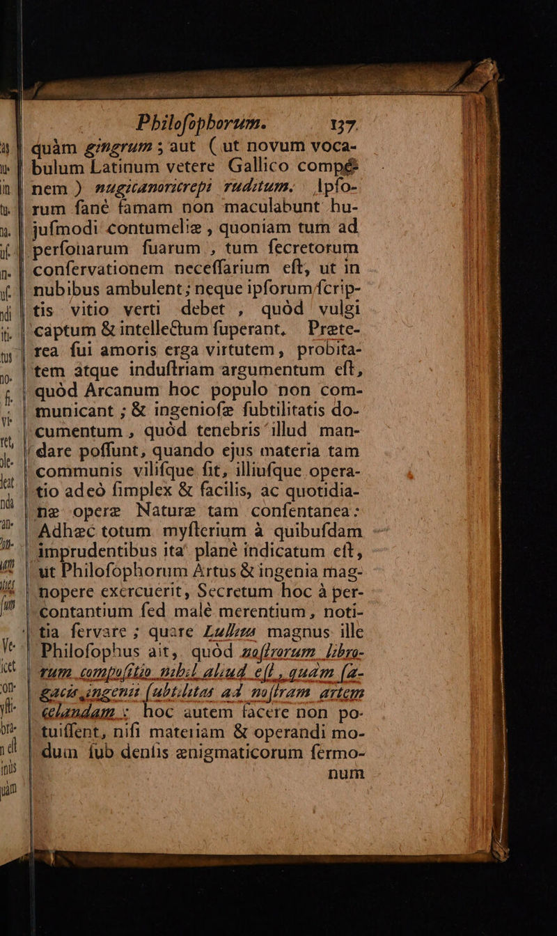    ————   A  Apfo- rum fané famam non maculabunt .hu- jufmodi contumelie , quoniam tum ad perfonarum fuarum , tum fecretorum nubibus ambulent; neque ipforum/fcrip- tis vitio verti debet , quód vulgi captum &amp; intellectum fuperant, | Prete- quód Arcanum hoc populo non com- municant ; &amp; inzeniofz fubtilitatis do- cumentum , quód tenebris ^ illud man- 'dare poffunt, quando ejus materia tam communis vilifque fit, illiufque opera- tio adeo fimplex &amp; facilis, ac quotidia- Adhzc totum. myflerium à quibufdam ut Philofophorum Artus &amp; ingenia mag- nopere exercuerit, Secretum hoc à per- ^contantium fed malé merentium, noti-  rum cumpufitio. mbil aliud e(l, quam (a- &amp;acir ingeni (ubtistas ad. mo(tram. artem |€«e2ndam.: hoc autem facere non po- | duin fub deníis enigmaticorum fermo- nur | |