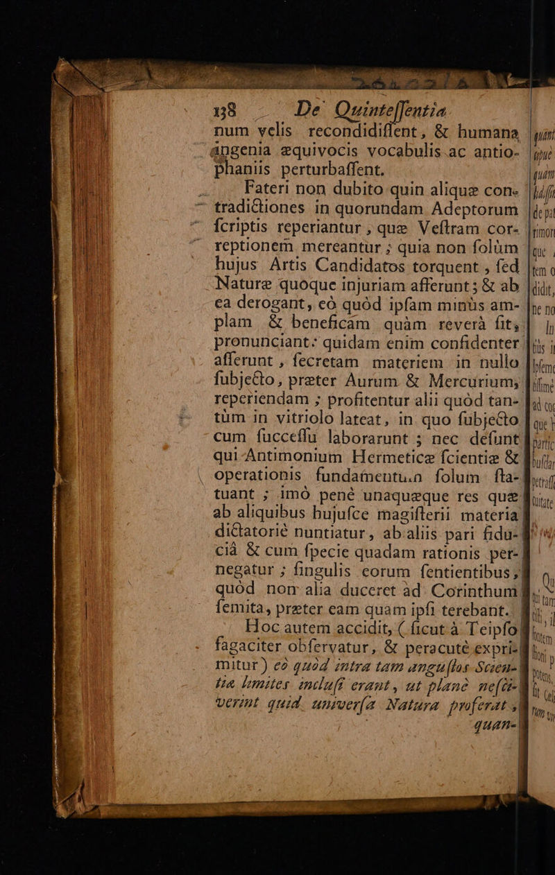                         na — Du UA num velis. recondidiflent, &amp; humana gun angenia zquivocis vocabulis.ac antio- |j phani perturbaffent. un n 2 Fateri non dubito quin alique con. nan Fu NU - tradiCtiones in quorundam Adeptorum |de pa Jn ^ Écriptis reperiantur ; que Veftram cor- |y; reptionem mereantur ; quia non folüm | Qi | hujus Artis Candidatos torquent , fed |i ng Nature quoque injuriam afferunt 5 &amp; ab iir. Bn ca derogant, có quód ipfam minüs am- |; 5, plam &amp; beneficam quàm reverà hitj] | pronunciant: quidam enim confidenter |]; ; afferunt , fecretam materiem in nullo , lem fubje&amp;to, preter Aurum. &amp; Mercurium; Jit | reperiendam ; profitentur alii quód tan- Ji; | ^? tüm in vitriolo lateat, in. quo fubjecto [a | cum fíucceffu laborarunt 5 nec defunt| partic qui-Antimonium Hermeticz fcientiz &amp; | Duft , operationis. fundatneutua. folum fla- dir tuant ; 1mO pené unaqueque res que f. ab aliquibus bujufce magiflerii materiag dictatorié nuntiatur, ab.aliis pari fidu- H^ cià &amp; cum fpecie quadam rationis per-| negatur ; fingulis eorum fentientibus ;| | quod norm alia duceret àd. Corinthum) femita, preter eam quam ipfi terebant.: | d Hoc autem accidit, ( ficut à Teipfo| Itt fagaciter obfervatur, &amp; peracuté expri Mus. mitur) ee quod intra tam angu [ls Scieu- M, Un mites induft eraut, ut plan. me(e-| vert quid. univer[(a Natura. proferat | | quAn- |    Itife