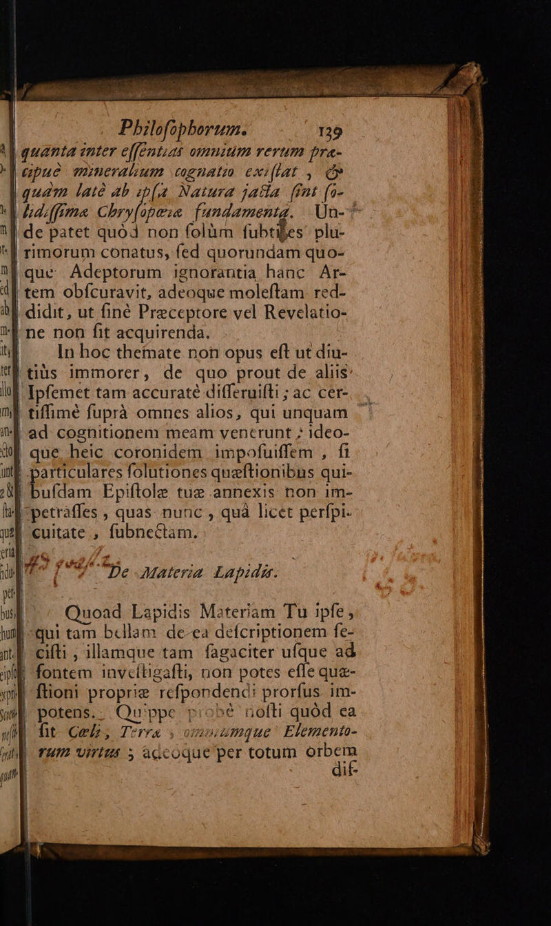                                 Pbilefopberum. 129 quanta anter e[fentias omuium rerum pra- apue mineralhum coguatm exiflat , d» de patet quó non folüm fubtifes. plu- *E rimorum conatus, fed quorundam quo- que Adeptorum jgnorantia haac Ar- tem obfcuravit, adeoque moleftam. red- | didit, ut finé Preceptore vel Revelatio- | ne non fit acquirenda. | — In hoc theinate non opus eft ut diu- |tius immorer, de quo prout de aliis | Ipfemet tam accuraté differuifti ; ac cer- | tiffime fuprà omnes alios, qui unquam | ad cognitionem meam ventrunt ; ideo- que heic coronidem impofuiffem , fi | particulares folutiones quzftionibns qui- |! bufdam Epiflole tue annexis non im- d petráffes , quas: nunc , quà licet perfpi- ji cuitate , fubnectam. auo T7 7 De Materia Lapidm. pt | busi uoad Lapidis Materiam Tu ipfe , hf «qui tam bellam de-ea defcriptionem fe- | fontem inveítigafti, non potes efle que- ftioni proprie refpondend; prorfus. im- potens.. Quippe probé nofli quód ea fit Cel, Terra s ox umque^ Elementa- TUI Viritit ; accoque per totum ax li- 