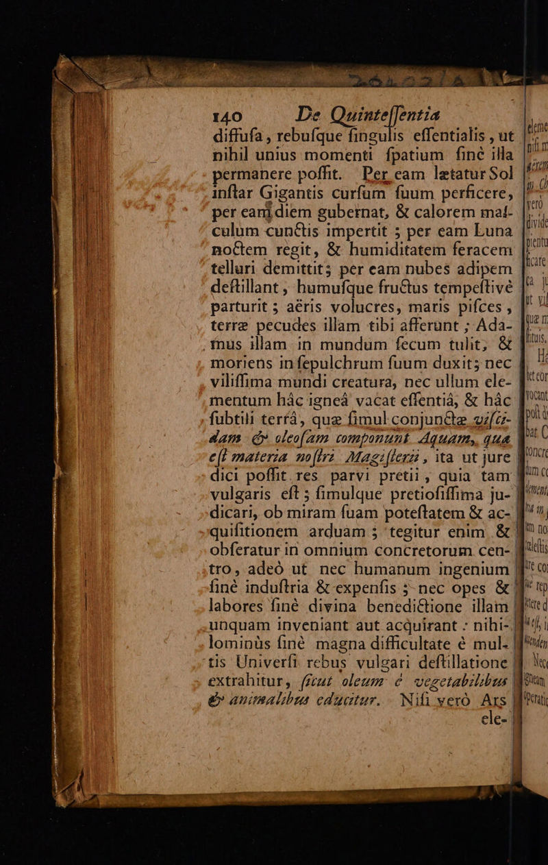 I40 De posed iia diffufa , rebuíque fingulis effentialis , ut | nihil unius momenti fpatium. fine illa |: permanere poffit. Per eam laetatur Sol inflar Gigantis curfum fuum perficere, per eanidiem gubernat, &amp; calorem mat- |; culum cunctis impertit 5 per eam Luna noCtem regit, &amp; humiditatem feracem telluri demittit per eam nubes adipem [. defüillant , humufque fru&amp;tus tempeftivé parturit 5 aéris volucres, maris pifces , | terre pecudes illam tibi afferunt ; Ada- [;*. inus illam in mundum fecum tulit; &amp; | morieüs in fepulchrum fuum duxit; nec | viliffima mundi creatura, nec ullum ele- | mentum hác igneá vacat effentiá, &amp; hác ['* fubtili terrà, que fimul conjun&amp;te efc | dam ( cleo(aum componunt Aquam», qua | e(t materza mo[irz. Magz[lerzi , ta ut jure dici poffit. res. parvi pretii , quia tam f vulgaris eft 5 fimulque pretiofiffima ju- BJ dicari, ob miram fuam poteftatem &amp; ac- | quifitionem arduam 5 'tegitur enim &amp; f ^ obferatur in omnium concretorum cen- | id tro, adeó ut nec humanum ingenium jo finé induflria &amp; expenfis 5- nec opes &amp; J^ (v labores finé divina benedi&amp;tione illam jtd unquam inveniant aut acquirant - nihi- Ji lominüs finé magna difficultate é mul- Jf tis Univerfi. rebus vulgari deftillatione Jj &amp;v animalibus edugtur. . Ni vero As CiC- | I qn j I! no 