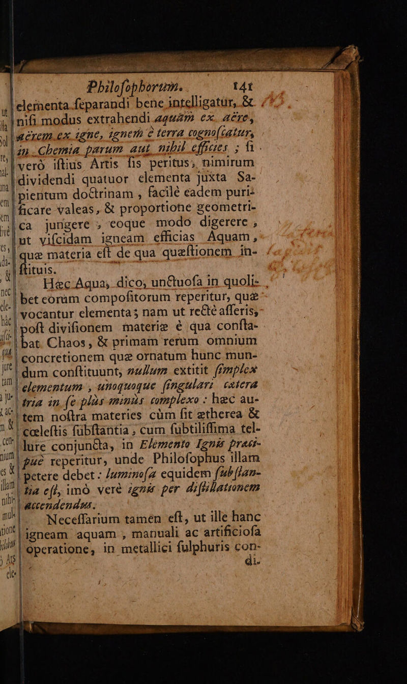 | Pbilofopborum. tAt eleinenta feparandi bene intelligatur, .& nifi modus extrahendi 24447 ex. aere, ReTEIM.Ex igne, qgnem e terra cogm(tatur, zn Chema parum aut nibil effzes ; f vero iftius Artis fis peritus; nimirum dividendi quatuor elementa juxta Sa- |pientum doctrinam , facilé eadem puri: |Bcare valeas, & proportione geometri- ca jungere ; eoque modo digerere , ut vifcidam igneam efficias Aquam, |que materia eft de qua quzftionem in- ; | ftituis. 2 HEP —. H&c Aqua, dico, un&tuofa in quoli- , bet coram compofitorum reperitur, que l'vocantur elementa; nam ut recte afferisy: || poft divifionem materie € qua confla- | bat. Chaos, & primam rerum omnium ' I concretionem quz ornatum hunc mun- dum conftituunt, zz/Zzm extitit. (fmiplex elementum. , unoquoque (fngularz catera raa in fe plas mini cmplexo : hec au- |tem noftra materies cüm fit etherea & '| ceeleftis fübftantia ; cum fubtiliffima tel- |lure conjun&a, in E/emente Ignis praet- y| £c reperitur, unde Philofophus illam 3 *| Betete debet : uzzmo[z equidem fab fjan- 7'|dia ef imó vere zgnér per di[pllatronem accendendums. ^. Neceffarium tamen eft, ut ille hanc ligneam aquam , manuali ac artificiofa operatione, in metallici fulphuris con- E di