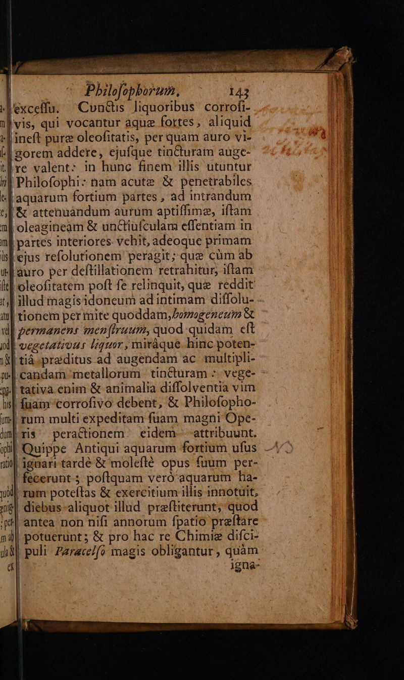     jl       ^fi, E d à vm let t mE r | a D t9 nj  Jj EIC erp m ,F, rcx j Á z PY k Pbilofopborum. excelffu. ^Cun&amp;is liquoribus corrofi- vis, qui vocantur aquz fortes, aliquid &amp; attenuàndum aurum aptiffime, iftam   Qs          uid ne       oleagineam &amp; unctiufculam effentiam in | partes interiores. vehit, adeoque primam ejus refolutionem peragit; que cüm ab oleofitatem poft fe relinquit, que reddit: illud imagisidoneum ad intimam diffolu- - | permanens men(Iruum, quod quidam cft | vegetatiuus liquor, miráque. hinc poten- | tiá.praiditus ad augendam ac multipli- fuam 'corrofivo debent, &amp; Philofopho- rum multi expeditam fuam magni Ope- ris peractionem eidem- attribuunt. Quippe Antiqui aquarum fortium ufus | ignari tardé &amp; moleflé opus fuum per- fecerunt. poflquam veró aquarum ha- | rum poteftas &amp; exercitium illis innotuit, | diebus aliquot illud preftiterunt; quod  | potuerunt; &amp; pro hac re Chimig difci- | puli Zarace/fo magis obligantur, quàm igna-