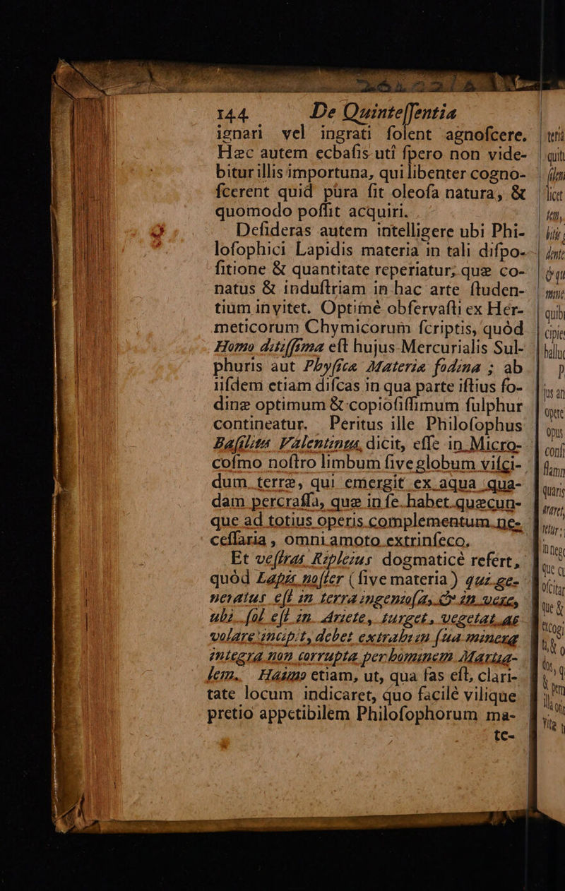 aem er ca xr ey CECI ? ZA Tir) Éa PROS C OPUS / ni n MAC, n o or uc c mieu bitur illis importuna, qui libenter cogno- in LEM fcerent quid pura fit oleofa natura, & |i bu quomodo poffit acquiri. ft, l ) ó Defideras autem intelligere ubi Phi- li |; dinz optimum & copiofiffimum fulphur. | b contineatur. Peritus ille Philofophus | ,, Bajfitita Valentinta, dicit, effe in Micro- iui cofmo noftro limbum five globum vifgi- | fum dum terra, qui emergit ex aqua qua- | qur dam percraffa, quz in fe. habet.quecun- iftrt que ad totius operis complementum.ne- | hs Et ve(frat Rzplezus. dogmaticé refert, | tin quód Zapzr, noffer (five materia) 42z.ge- | (n ubz.. (nh e(l zn. rice, turget. vegetat. ae | » tc-