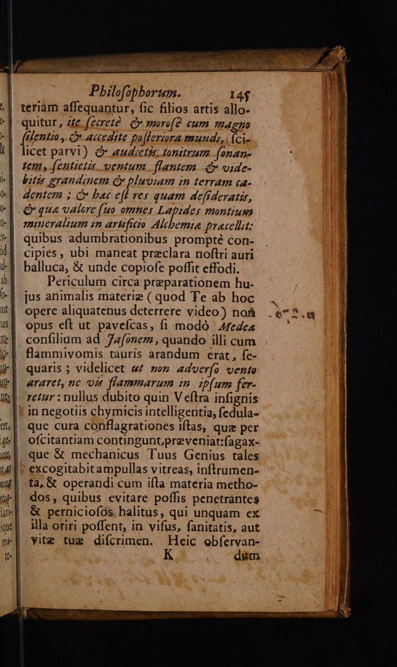                                                                Pbilofophorum. 14$ teriam affequantur, fic filios artis allo- quitur, zte (cereté | dy morofe cum magno sent ., Cv accedrte foflerara mund: dci- icet parvi) Ó* audietis tonitrum .(anan- tem, (entieta. ventum. flantem. 4 vide- bitis erandinem ey pluviam in terram ca- dentem ; C bac e(t res quam defideratzr, Q qua valere (uo omnes Lapides montium mineraluum sn arificio Alcbemia pracellit: quibus adumbrationibus prompté con- cipies, ubi maneat preclara noftri auri balluca, &amp; unde copiofe poffit effodi. Periculum circa preparationem hu- jus animalis materie ( quod Te ab hoc opere aliquatenus deterrere video) nof opus eft ut pavefcas, fi modó ' A7ede« confilium ad. Zzfozez , quando illi cum flammivomis tauris arandum erat , fe- quaris 5 videlicet » zo» adverfo vente araret, nc. vit flammarum in ip[um fer- retur : nullus dubito quin V éftra infignis in negotiis chymicis intelligentia, fedula- que cura conflagrationes iftlas, quz per ofcitantiam contingunt,preveniat:fagax- excogitabitampullas vitreas, inftrumen- ta, &amp; operandi cum ifla materia metho- dos, quibus evitare poffis penetrantes illa oriri poffent, in vifus, fanitatis, aut vitz tug difcrimen. Heic obíervan- düm