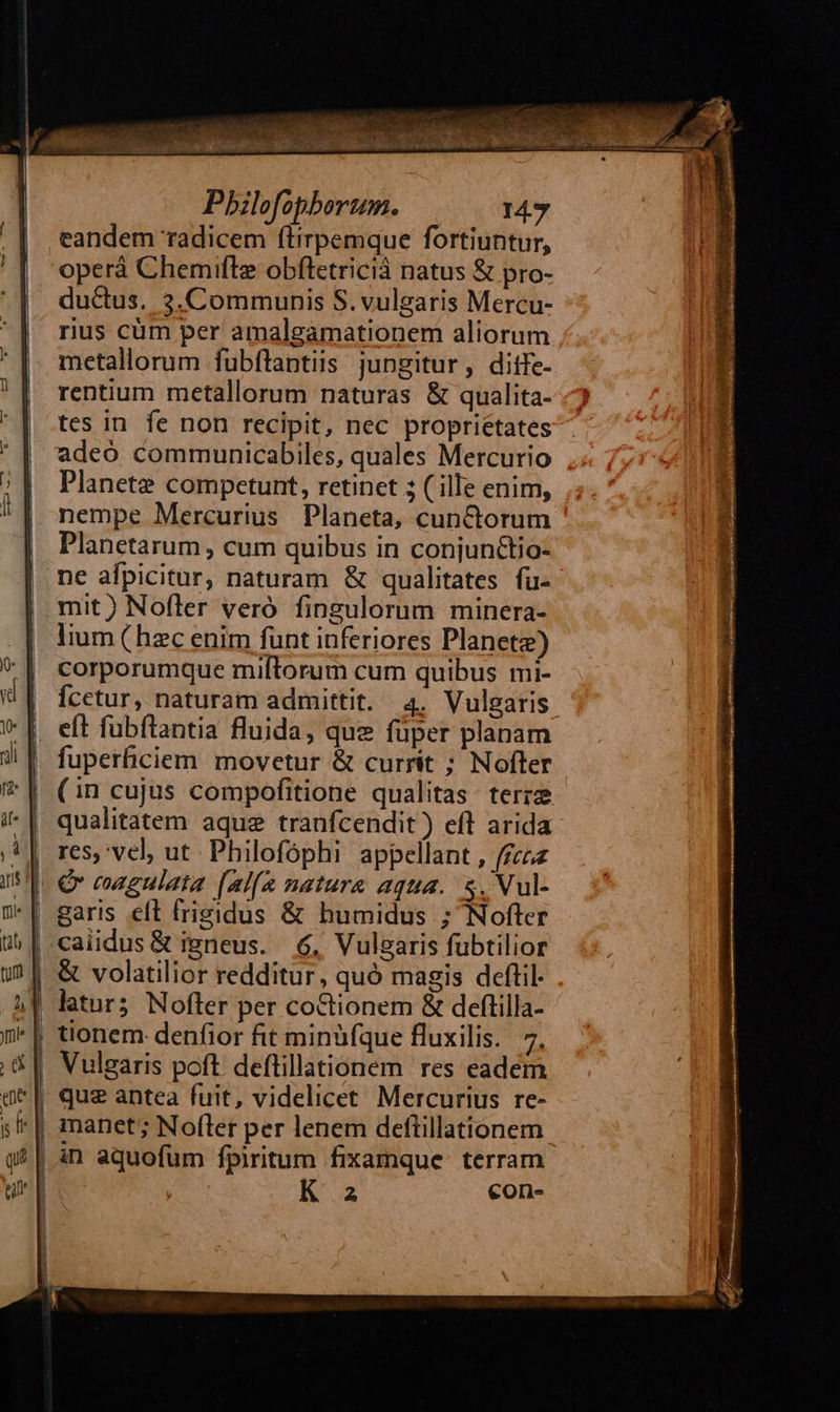   Pbilofophorum. 147 eandem radicem (lirpemque fortiuntur, operá Chemifle obftetricià natus &amp; pro- du&amp;us. 3.Communis S.vulgaris Mercu- rius cüm per amalgamationem aliorum metallorum fubflantiis jungitur, ditfe- rentium metallorum naturas &amp; qualita- tes in fe non recipit, nec proprietates adeo communicabiles, quales Mercurio Planete competunt, retinet 5 ( ille enim, nempe Mercurius Planeta, cunctorum Planetarum , cum quibus in conjunctio- ne afpicitur, naturam &amp; qualitates fu- mit) Nofler veró fingulorum minera- | lium (hzecenim funt inferiores Planete) | corporumque miftorum cum quibus mi- | fÍcetur, naturam admittit. 4. Vulgaris | eft fubflantia fluida, que füper planam fuperficiem movetur &amp; currit ; Nofter (in cujus compofitione qualitas. terra qualitatem aque tranfcendit ) eft arida res, vel, ut. Philofóphi appellant , f£zzz |. € eagulata (alfa nature aqua. s, Nul- *| garis eft frigidus &amp; humidus ; Nofter | caiidus&amp; igneus. 6, Vulgaris fubtilior &amp; volatilior redditur, quó magis deftil. | latur5 Nofter per coCtionem &amp; deftilla- . | tionem denfior fit minüfque fluxilis. 7. | | | l                          | Vulgaris poft deftillationem res eadem '| que antea fuit, videlicet Mercurius re- | manet; Nofler per lenem deftillationem | án aquofum fpiritum fixamque. terram K a €on-     