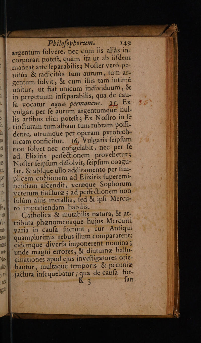                            POTBAC C Pbilofopbortum. argentum folvere, nec cum iis aliás in- corporari poteft, quàm ita ut ab iifdem maneat artefeparabilis ; Nofter veró.pe- nitüs &amp; radicitüs tum aurum, tum ar- sentum folvit, &amp; cum illis tam intimé unitur, ut fiat unicum individuum, &amp; in perpetuum infeparabilis, qua de cau- fa vocatur aqu permanens. Ag. Ex vulgari per fe aurum argentumque nul- lis artibus elici poteft; Ex Noftro in fe tin&amp;uram tum albam tum rubram poffi- dente, utrumque per operam pyrotech- nicam conficitur. 16, Vulgaris feipfum non folvet nec. cofigelabit, nec per fe ad, Elixiris perfectionem proveheturs Nofter feipfum diffolvit, feipfum coagu- lat, &amp; abfque ullo additamento per fim- plicem coctionem ad Elixiris fuperemi- nentiam afcendit, vereque Sophorum folàm aliis metallis, fed &amp; ipfi Mercu- ro impertiendam habilis. Catholica &amp; mutabilis natura, &amp; at- tributa phenomenaque hujus Mercurii varia in caufa fuerunt , cur Antiqui quamplurimis rebus illum compararent cidemque diverfa imponerent nomina 5 cinationes apud ejus inveftigatores orie- 3 fan 