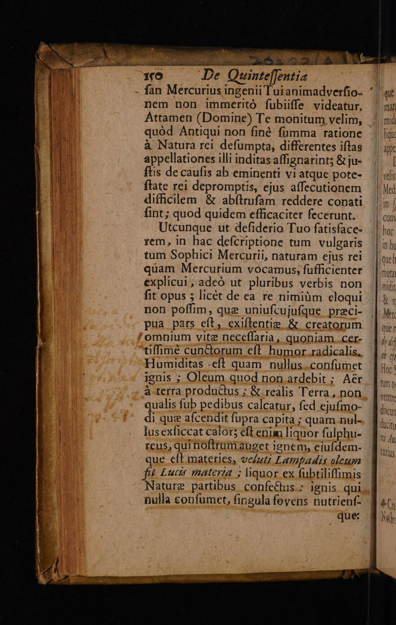                        , *   ER M hn  MC ELO PM, U qur e Seu 1ro De Quinteffentia fan Mercurius ingenii Tuianimadverfio- ' | at l nem non immeritó fubiiffe videatur. ^ ow hd Attamen (Domine) Te monitum velim, .| ni bon quód Antiqui non finé fumma ratione li b à Natura rei defumpta, differentes iflas | iy li ji . appellationes illi inditasaffignarints &amp;ju- 4|. | t ftis de caufis ab eminenti viatque pote- — | «ls l M flate rei depromptis, ejus affecutionem — | Jii n4 difhicilem &amp; abftrufam reddere conati. | 0| : (int; quod quidem efficaciter fecerunt. — | Utcunque ut defiderio Tuo fatisface- —.| ho NT rem, in hac defcriptione tum vulgaris | 5; edu tum Sophici Mercurii, naturam ejus rei |i 1 quam Mercurium vocamus, füfficienter ||; explicui, adeó ut pluribus verbis non | midi fit opus 5 licét de ea re nimiüm eloqui |t, non poffim, quz uniufcujufque preci- |. pua pars eft, exiflentie .&amp; creatorum — | ay,   omnium vitz neceffaria, quoniam..cer- |j; tiffimé cunctorum eft humor.radicalis, |; K Humiditas -eft quam nullus.confumet [ju ignis ; Oleum quod non ardebit ; Aér. [i à-terra productus ; &amp; realis Terra, non. | wh qualis fub pedibus calcatur, fed ejufmo- door | ' dique afcendit fupra capita ; quam nul. | lii | lus exficcat calor; efLenin liquor fulphu- ].,. Ái reus, qui noftrum auget ienem, eiufdem- (urs que eft materies, ve/uzz Lampadi aleupa | | fiíé. Lucr materia ; liquor ex fübtiliffimis | Nature partibus confeé&amp;tus.: ignis qui,| nulla confumet, fingula feyens nutrienf- | 4; que BJ