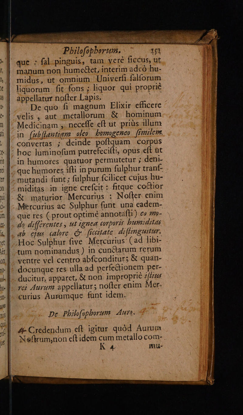                               1 ig Ja |    T ZA. Pbilofophorum. que : fal.pinguis, tam veré ficcus, ut manum non humeGet, interim adcó hu- midus, ut omnium | Univerfi falforum liquorum fit fons ; liquor qui proprie appellatur nofter Lapis. Lailup De quo fi magnum Elixir efficere velis , aut metallorum &amp; hominum Medicinam ,. neceffe eft ut. priàs illum in (mb[lantiam olco. bumogeneo fimilem, convertas ; deinde poftquam corpus hoc luminofumi putrefecifti, opus eft üt in humores quatuor permutetur ; deni- quc humores ifti in purum fulphur tranf- mutandi funt ; fülphur fcilicet cujus hu- miditas in igne crefcit : fitque coctior &amp; maturior Mercurius : Nofter. enim Mercurius ac Sulphur funt. una eadern- que res ( prout optimé annotafli ) eo 7ze- da differentes , ut «gnea corporzr busiditas ab ejus calore Qv fieztate di(ingustar. Hoc Sulphur five Mercurius (ad libi- tum nominandus ) in cunctarum rerum ventre vel centro abfconditurs &amp; quan- docunque res ulla ad perfectionem per- ducitur, apparet, &amp; non. improprie e(Leus rei Aurum sppellatur; nofter enim Mer. curius Aurumque fant idem. De Phie(üpborum | Aura. A4- Credendum eft. igitur quód Aurum Neftrum,non eft idem cum metallo com- K 4 mu- DIA PASS e ven DITE A A Taft 2i E ee bob Vis dy» , E ^ gata said 