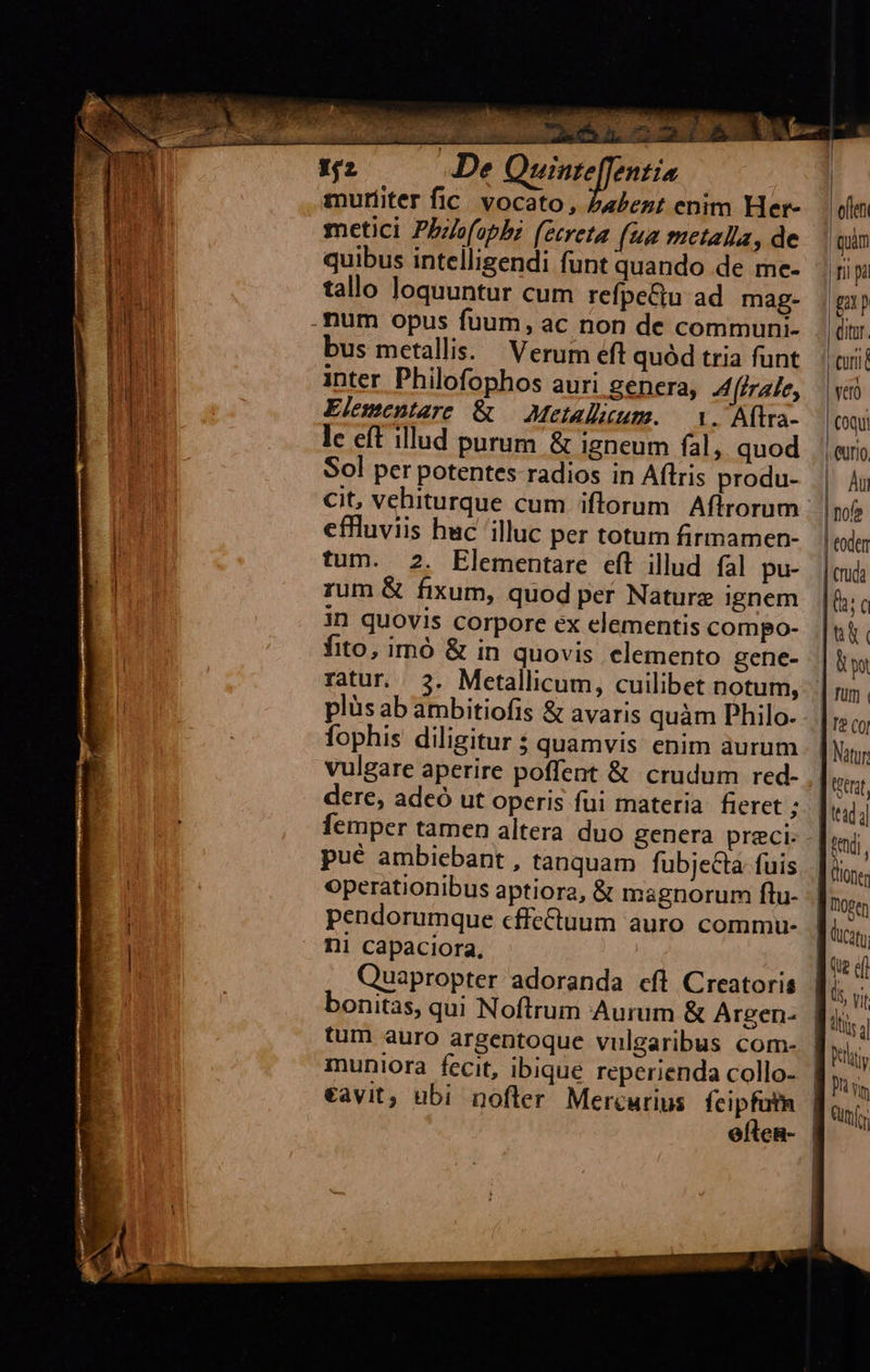                       De scili! aci muriiter fic vocato, Z4Zezt enim Her- metici Pbzs(opb (ecreta (ua metalla, de quibus intelligendi funt quando de me- tallo loquuntur cum refpe&amp;u ad mag. num opus fuum, ac non de communi- bus metallis. Verum éft quód tria funt inter Philofophos auri genera, A [irale, Elementare &amp; — Metallacum. — i. Aftra- le eft illud purum &amp; igneum fal, quod Sol per potentes radios in Aftris produ- effluviis huc illuc per totum firmamen- tum. 2. Elementare eft illud fal pu- rum &amp; fixum, quod per Naturz ignem in quovis corpore ex elementis compo- fito, imó &amp; in quovis elemento gene- plüs ab ambitiofis &amp; avaris quàm Philo. fophis diligitur $ quamvis enim aurum vulgare aperire poffent &amp; crudum red- dere, adeó ut operis fui materia fieret ; pué ambiebant , tanquam fubjecta fuis operationibus aptiora, &amp; magnorum ftu- pendorumque cffectuum auro commu- ni capaciora, Quapropter adoranda cfl Creatoris bonitas, qui Noftrum Aurum &amp; Argen- €àvit, ubi nofter Mercurius fcipfutn  eften 1 quim | rii pa fT Qitur. curi yero coqui | Am | nofe | toden | truda  Natur tdi. dcaty ds vt pitt