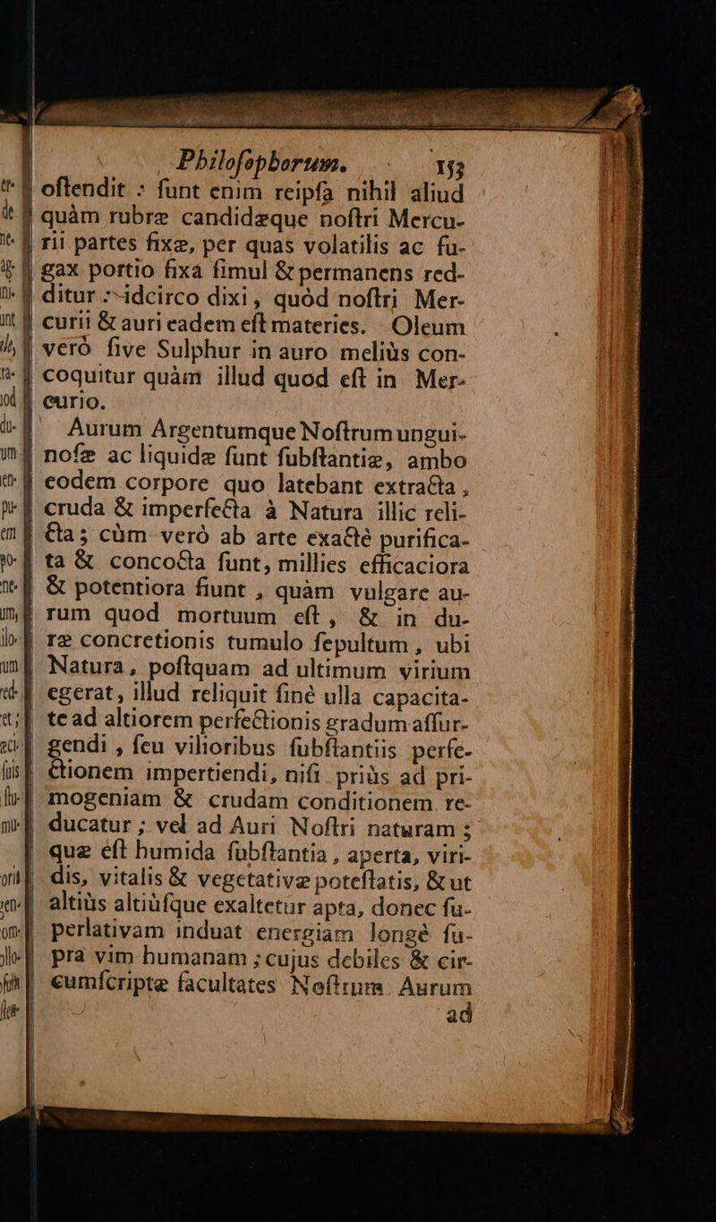  , Philofopberum. |... x5; gax portio fixa fimul &amp; permanens red- ditur --idcirco dixi, quód noftri Mer- curii &amp; auri eadem eft materies. Oleum Aurum Argentumque Noftrum ungui- &amp; potentiora fiunt , quàm vulgare au-  Cionem impertiendi, nifi. priàs ad pri- que eft humida fubflantia , aperta, viri- dis, vitalis &amp; vegetative poteflatis, &amp;ut altiüs altiüfque exaltetur apta, donec fu- perlativam induat energiam longé fu- pra vim humanam ; cujus debiles &amp; cir- ad 