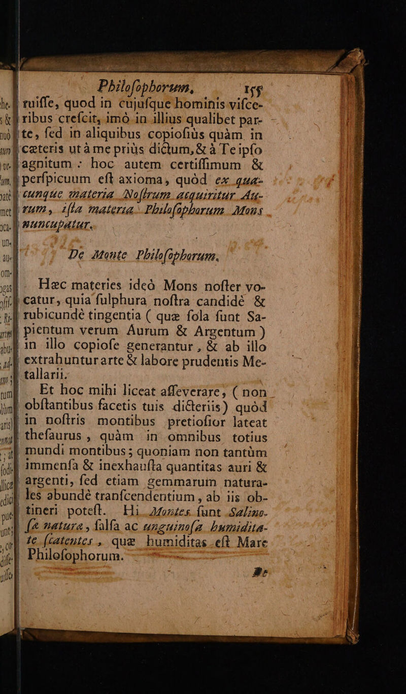 jp te, fed in aliquibus copiofiàüs quàm in | Ceteris utà me priüs dictum, &amp; à Te ipfo Jagnitum : hoc autem certifimum &amp; J perfpicuum eft axioma, quód. ex 4zz- p eunque amaterza. Nofhrum. acquiritur. Au- rum, ita materia. Phalofabborum. Mons Ja euncupatar. | De Jtonte. Philo(apborum. Hec materies idcó. Mons nofler vo- Jf catur,.quia fulphura noftra candidé &amp; j| rubicundé tingentia ( que fola funt Sa- js] pientum verum Aurum &amp; Argentum ) in illo copiofe generantur , &amp; ab illo J| extrahunturarte &amp; labore prudentis Me- tallarii. Et hoc mihi liceat affeverare, ( non | obílantibus facetis tuis di&amp;teriis) quód 3| in noftris montibus pretiofior lateat || thefaurus , quàm in omnibus totius ^3] mundi montibus ; quoniam non tantüm || 1mmenfa &amp; inexhaufta quantitas auri &amp; | argenti, fed ctiam gemmarum natura- all les abundé tranfcendentium , ab. iis ob- | tineri potefl. E11. 24ezzes. funt See. [&amp; natura , falfa ac uzeuzmo[(a. bumidita- | £e (catentes , que humiditas.eft Mare j| Philefophorum. ———   AN. 