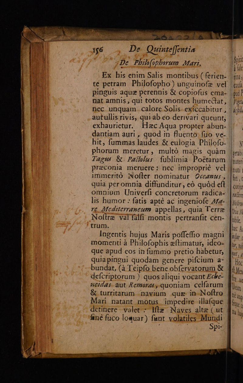                                  De. Quinte[fent; «De. Phil(apborum Marz. Spit Ex his enim Salis montibus ( ferien- jm, té petram Philofopho) unguinofe vel |ui pinguis aque perennis &amp; copiofus ema- pull nat amnis , qu! totos montes humecCtat, Vati nec unquam. calore Solis. exiccabitur , ili d autullis rivis, quiab eo derivari queunt, |— 2 . -exhaurietur. Hec Aqua propter abun- lj dantiam auri , quod in fluentó fuo ve- ul hit, fummas laudes &amp; eulogia Philofo- | N l m phorum meretur, multó magis quàm |petbi i Tagus &amp;. Pallelur fublimia. Poétarum |y; Preconia meruere: nec improprié vel |n immeritó 3ofler nominatur 2cezzzs , |i HT quia per omnia diffunditur, eó quód eft | omniom Univerfi concretorum radica- |j, lis humor : fatis apté ac ingeniofe 272- |y); re .AMecdizterraneum appellas, quia Terre [uy Noftre valTalfi montis pertranfit cen- Jrble ' trum. |f Ingentis hujus Maris poffeffio magaui [ii,. momenti à Philofophis eftimatur, ideo- |, ;; que apud eos in fummo pretio habetur, quiapingui quodam genere pifcium a- Jj. bundat, (à Teipfo bene obfervatorum &amp; . (Mer defcriptorum ) quos aliqui vocant £cbe- fi ncidas. aut; Kemorat,.quoniam celfarum &amp; turritarum navium. que in-Noftro fh, Mari natant motus. impedire illafque detinere valet 7 lfle/ Naves alte ( ut | linc fuco losuar) fant. volatiles MH: pi-     sme. aee os idi eom mei asa. ie