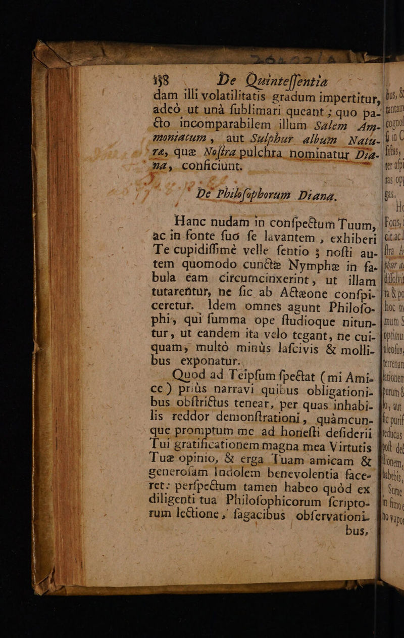     138 De Qornte[fentia dam illi volatilitatis gradum impertitur, ' adeó ut unà fublimari queant; quo. pa- Ut Co incomparabilem illum. .$z/ez Ang (050 montatum , aut Sulphur. album Nata. Mn C  ; d * fl; r4, que Nera pulchra nominatur 274. 5 Z2, conficiunt. |. *- eap fis 0p De Phibfapborum Diana. Lg le Hi Hanc nudam 1n confpe&amp;um Tuum, | Fo  ac in fonte fuo fe lavantem , exhiberi | Gic Te cupidiffimé velle fentio 3 nofti. au. |f 2 tem quomodo cun&amp;d? Nymphe in fa. |/v 4 bula éam circumcinxerint, ut illam lili tutareritur, ne fic ab A&amp; sone confpi- ju ceretur. ldem omnes agunt Philofo- |l phi; qui fumma ope fludioque nitun- |nun: tur, ut eandem ita velo tegant, ne cui- |i quam; multó minüs lafcivis &amp; molli ltofo. bus exponatur. | lerénan Quod ad Teipfum fpe&amp;at ( mi Ami. [iow cc) prüs narravi quibus obligationi- |n! bus obítri&amp;tus tenear, per quas inhabi- [b ut lis reddor demonflrationi | quàmcun- [ic pur que promptum me ad honefti defiderii Wi Tui gratificationem magna mea Virtutis |l (d Tue opinio, &amp; erga Tuam amicam &amp; lote, generoíam Indolem benevolentia face- [io ret: perfpedum tamen habeo quód ex - une diligenti tua. Philofophicorum fcripto- It ftv. rum lectione, fagacibus obfervationi. V yap, bus, |       