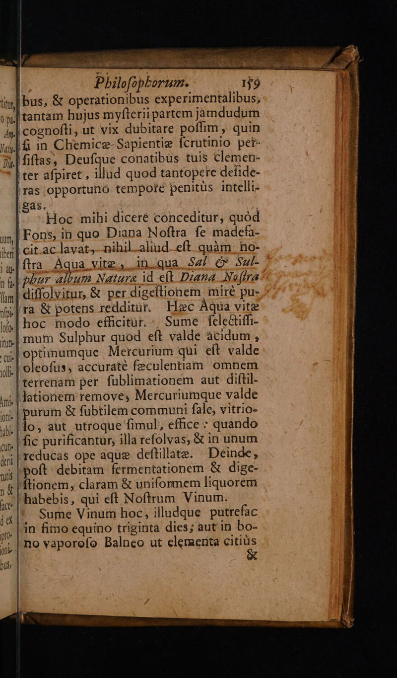 | Pbilofopborum. bus, &amp; operationibus experimentalibus; tantam hujus myfterii partem jamdudum | cognofli, ut vix dubitare poffim , quin j| 1 in Chemice-Sapientie fcrutinio pei- |Miftas, Deufque conatibus tuis clemen- | ter afpiret , illud quod tantopere defide- ras opportuno tempore penitus intelli- Sas. ay oo * o auf | Hoc mihi diceré conceditur, quód Fons, in quo Diana Moftra. fe madefa- lavat;--nihil.aliud..eft. quàm. no-  ^| purum &amp; fubtilem communi fale, vitrio- ;|lo, aut utroque fimul, effice quando .| ic purificantur, illa refolvas, &amp; in unum reducas ope aque deftillate. Deinde, poít- debitam fermentationem &amp; dige- ftionem, claram &amp; uniformem liquorem | habebis, qui eft Noftrum Vinum. Sume Vinum hoc, illudque putrefac .| in fimo equino triginta dies; aut in bo- ; | no vaporofo Balneo ut elementa citius  