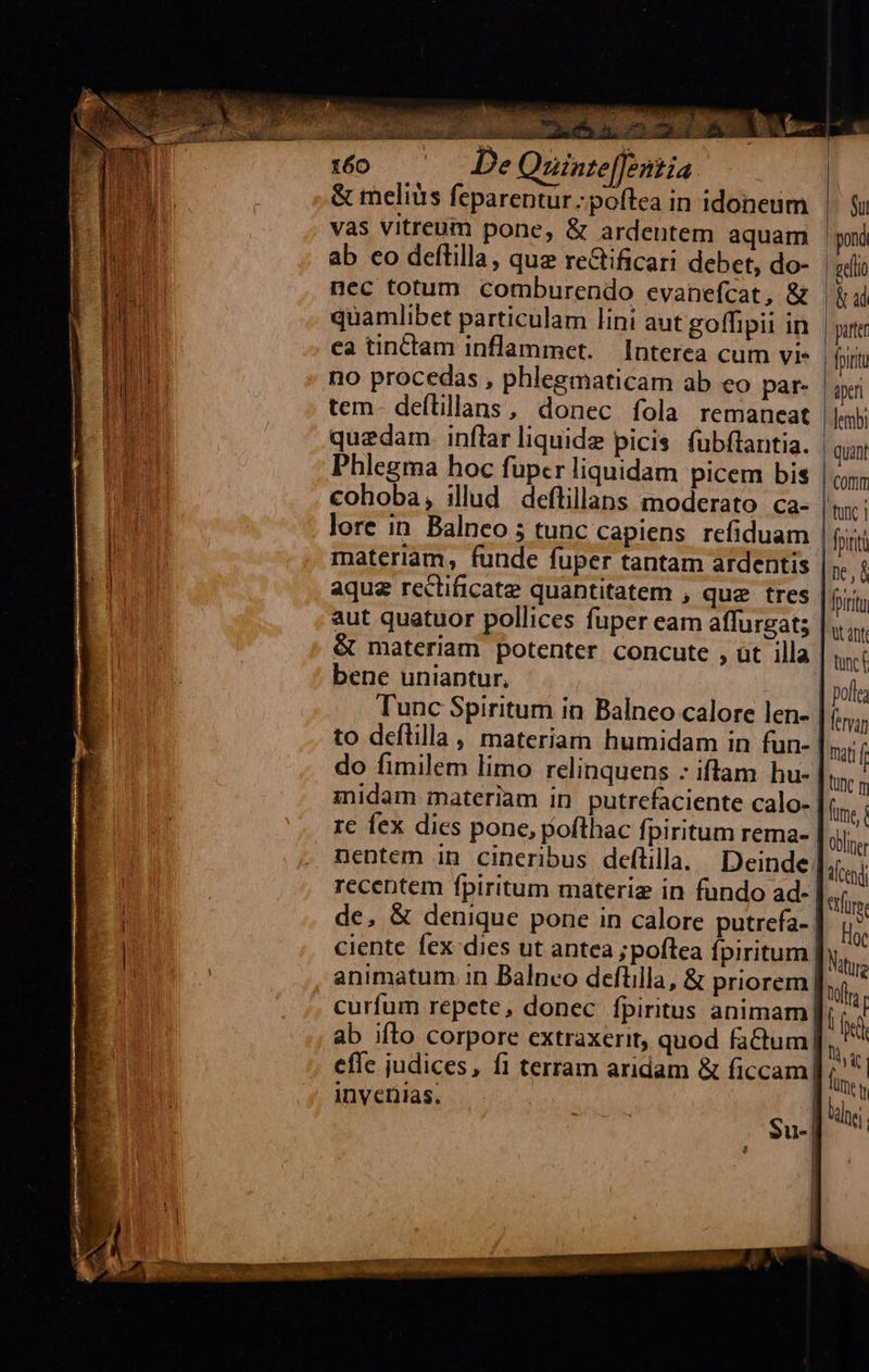  E                           160 De Quinte[[entia. &amp; meliüs feparentur : poftea in idoneum vas vitreum pone, &amp; ardentem aquam ab co deftilla, que re&amp;ificari debet, do- nec totum comburendo evanefcat, &amp; quamlibet particulam lini aut goffipii in ca tinctam inflammet. Interea cum vi- no procedas , phlegmaticam ab eo par- tem- deftillans, donec fola remaneat quedam. inflar liquide picis fubftantia. Phlegma hoc fupcr liquidam picem bis cohoba, illud deftillans moderato ca- lore in Balnco ; tunc capiens refiduam materiam, funde fuper tantam ardentis aque rectificate quantitatem , que tres aut quatuor pollices fuper eam affurgat; &amp; materiam potenter concute , üt illa bene uniaptur, | Tunc Spiritum in Balneo calore len- to deflilla , materiam humidam in fun- do fimilem limo relinquens - iftam hu- midam materiam in. putrefaciente calo- recentem fpiritum materiz in fundo ad- | de. &amp; denique pone in calore putrefa- | ciente fex dies ut antea ;poftea fpiritum | animatum in Balnco deflilla, &amp; priorem] curfum repete, donec fpiritus animam] ab ifto corpore extraxerit, quod factum effc judices, fi terram aridam &amp; ficcam| invenias. ? Su- | | | Su pond vello | ü ud pte [pint aper lembi quant | cor | tunc i fpinti ne, | prr | ut att | tunc pofle | fervan | mati f | utc m | ume obline iced stlürs  Matura toll. | rd i, X fine i hei | 