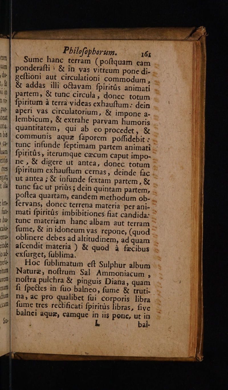  eun um | do- ad | iin | a pir | (eat | ita. | tbit | Ge hm tntis | tres | ut; tla   dete fun | bie | calo: ! Qmd. nde. oat] rdi | itur oni   Pbilefaphorum. 16i Sume hanc terram ( pofiquam eam ponderafti | &amp; in vas vitreum pone di- geítioni aut circulationi commodum , &amp; addas illi oCtavam fpiritüs animati partem, &amp; tunc circula, donec totum fpiritum à terrà videas exhaufltum.: dein aperi vas circulatorium ,/ &amp; impone a- lembicum, &amp; extrahe parvam humoris quantitatem, qui ab eo procedet, &amp; communis aquz faporem poffidebit - tunc infunde feptimam partem animati fpiritüs, iterumque cecum caput impo- ne , &amp; digere ut antea, donec totum ut antea ; &amp; infunde fextam partem , &amp; tunc fac ut priüs; dein quintam partem, mati fpiritüs imbibitiones fiat candida: tunc materiam hanc albam aut terram fume, &amp; in idoneum vas repone, (quod oblinere debes ad altitudinem, ad quam alcendit materia ) &amp; quod à fecibus exfurset, fublima. Hoc fublimatum eft Sulphur album Nature, noftrum. Sal. Ammoniacum A noftra pulchra &amp; pinguis Diana, quam fi fpeCtes in fuo balneo, fume &amp; truti- nà, ac pro qualibet fui corporis libra fume tres rectificati fpiritüs libras, five balnei aqug, eamque à lis pone, ut  bai- URS agar dura UM / des 3 M SALUD ox rec ppm                              