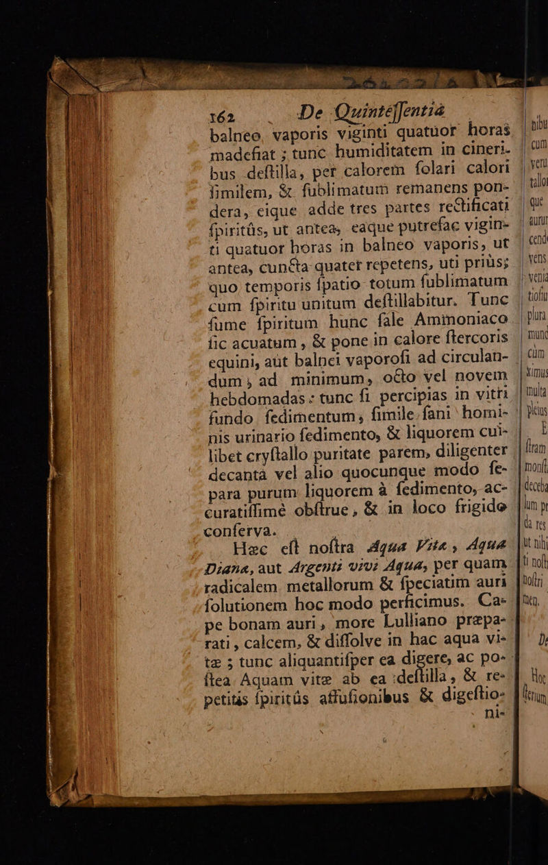  PATERE E UT ERR  :a&amp; . 40De Quintjfentió — balneo, vaporis viginti quatuor horas madefiat ; tunc. humiditatem in cineri. bus deftilla, per calorem folari calori fimilem, &amp; fublimatum remanens porr- dera, eique adde tres partes rectificati fpiritüs, ut antea, eaque putrefac vigin- ti quatuor horas in balneo vaporis, ut antea, cuncta quater repetens, uti priüis; quo. temporis fpatio totum fublimatum cum fpiritu unitum deflillabitur. Tunc fume fpiritum hunc fale Aminoniaco fic acuatum , &amp; pone in calore flercoris dum; ad minimum, octo vel novem hebdomadas : tunc fi. percipias in vitti fundo. fedimentum fimile,fani homi- nis urinario fedimento, &amp; liquorem cui- libet cryftallo puritate parem, diligenter decantà vel alio quocunque modo fe- para purum liquorem à fedimento;-ac- curatiffimé obftrue, &amp; in loco frigide conferva. .. | Hec eíl noftra Agua Pat, que Diana,aut drgentz viv; Aqua, per quam radicalem. metallorum &amp; fpeciatim auri folutionem hoc modo perficimus. Ca- petits fpiritüs affufionibus &amp; digeflio-     hibu Cum veru vallo qu aufi Cend vens veni: | tioftg plur | muc | cim                                | umi: | -mltg |] yis | I | (iram | mon | dece | lun p | d rs Jut nh | nod Doflr fuo,    