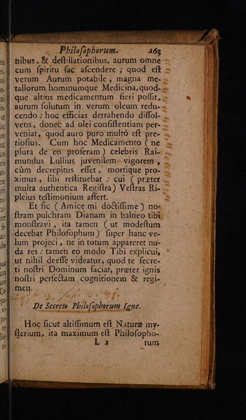 Pbhilofophborum. 165 nibus , & deftillationibus, aurum omne cum fpiritu fac afcendere ; quod eft verum Aurum potabile; magna me. »- - i| que altims medicamentum fieri poffit, ; aurum folutum in, verum 'oleum redu- | cendo - hoc efficias detrahendo diffol- vens, donec ad olei confiflentiam per- | veniat, quod auro puro multó eft pre- |! tiofius. Cum hoc Medicamento ( ne |. plura de eo proferam ) celebris Rai- mundus Lullius juvenilem- vigorem , | cüm decrepitus. effet, mortique pro- ximus , fibi rellituebat : cui (CRDEGCE ras Ri- | — Etfic ( Amice mi do&ifime ) no: | ftram pulchram Dianam in balneo tibi | decebat Philofophum )' fuper hanc ve- | lum projeci , ne in totum appareret nu- da res : tamen eo modo Tibi explicui, |. ut nihil deeffe videatur, quod te fecre- 4| t! noftri Dominum faciat, prater ignis || noflri perfectam cognitionem & regi- | men. | — Hoc ficut altiffimum eft Nature my- | flerium, ita maximum eft. Philofopho- L 2 rum