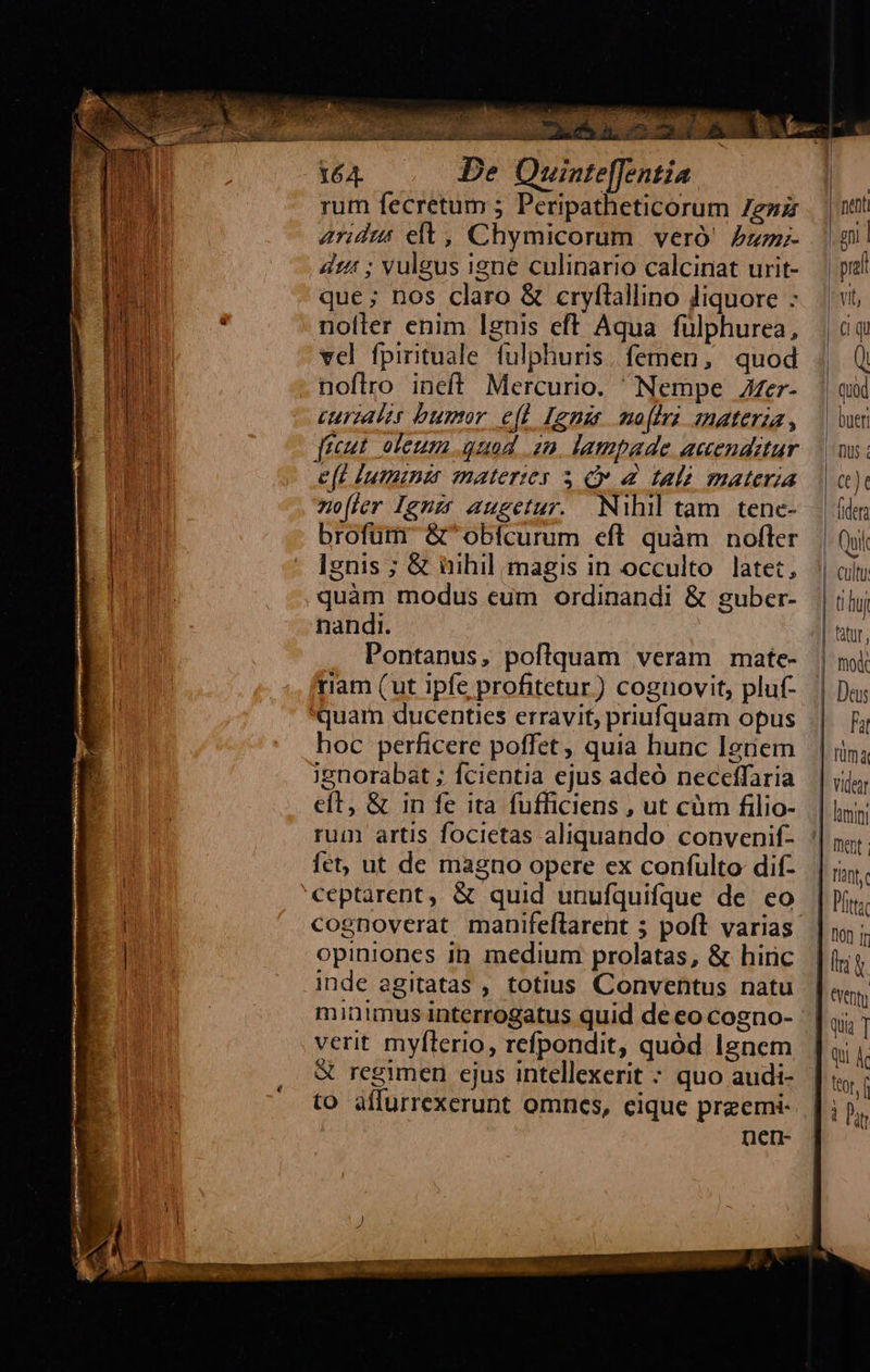  rum fecretum 5 Peripatheticorum 7e»z aridus elt, Chymicorum. veró' Pzz;- dz: ; vuleus igne culinario calcinat urit- que ; nos claro &amp; cryftallino Jiquore - noller enim lgnis eft Aqua fülphurea, vel fpirituale fulphuris. femen, quod noflro ineff Mercurio. Nempe Zer- curzaler buror e(t [gne mo fir smaterza , freut. oleum quod 2n, lampade accenditur e(t lumina materies 3 C d talà materia no[(ler Ignzt augetur. Nihil tam tene- brofüm &amp; obícurum eft quàm nofler Ignis ; &amp; üihil magis in occulto latet; quàm modus eum ordinandi &amp; guber- nandi. Pontanus, poflquam veram mate- riam (ut ipfe profitetur) cognovit, pluf- quam ducenties erravit; priufquam opus hoc perficere poffet , quia hunc Ignem ignorabat ; fcientia ejus adeó neceffaria eft, &amp; in fe ita fufficiens , ut cüm filio- fet, ut de magno opere ex confulto dif- ceptarent, &amp; quid unufquifque de eo cognoverat manifeflarent ; poft varias opiniones inp. medium prolatas, &amp; hinc inde agitatas , totius Conventus natu verit myfterio, refpondit, quód Ignem X regimen ejus intellexerit * quo audi- to affurrexerunt omncs, eique preemi- nen-                         net gni | pia vit, (I qu ( Quod bueri Dus; CC) (iden | Qui | cultu | uj tatur, mo   | Fu | nma | videar lumini Dent: flànf. tta   