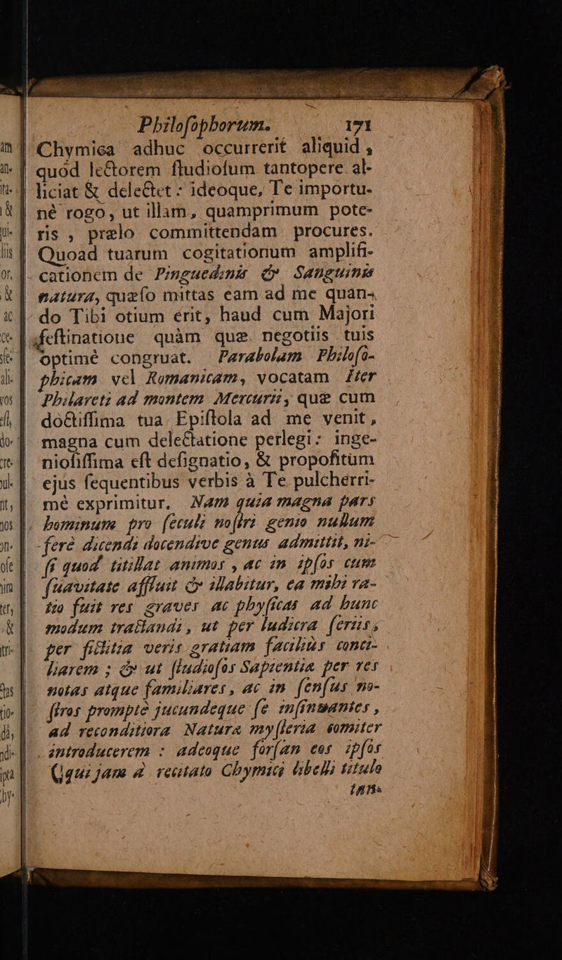 Chymiea adhuc occurrerit. aliquid , quod le&amp;orem fludiofum tantopere al- | liciat &amp; delectet : ideoque, Te importu- né rogo, ut illam, quamprimum pote- | ris , prelo committendam procures. Quoad tuarum cogitationum amplifi- cationcm de Zisguedunis d». Sanguimma natura, quefo mittas cam ad me quan- | do Tibi otium érit, haud cum Majori t. [afeftinatione quàm que. negotus tuis optimé congruat. Parabelam Phile(o- phim vel Romanicam, vocatam Z£er Phareti ad montem Mercurz, que&amp; cum do&amp;iffima tua. Epiflola ad me venit, magna cum dele&amp;tatione perlegi: inge- niofiffima cft dcfignatio, &amp; propofitum ejus fequentibus verbis à Te pulcherri- | mé exprimitur. N47 quia magna pars |, bominume pro (eculi mo[irà gemo nuBum fere dicendà docendrve genus. admittit, mi- ff quod. titilat animas , ac in. ipfos cum (imitate affluit d abitur, ea mibi va- zo fuit res graver ac phy(ieas. ad bunt modum tratlandi , ut per ludiera. (eris, per filitia. veris gratiam facibus: cana larem ; dx ut. [ludiofos Sapzentia per ves notas atque familiares , ac in. fen(us mo- ffros prompte jucundeque (e. im fnmantes , ad reconditiora Natura my[leria eomiter antroducerem : adeoque. for(am eor. zpfar (qui jane 4 retato Chymiui &amp;bellà titulo (nn.    