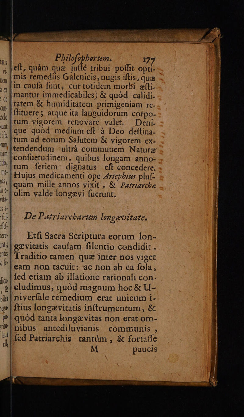 Pbilofopberum. | ^ 173 mis remediis Galenicis , nugis iftis, qua in caufa funt, cur totidem morbi síti- | mantur immedicabiles) &amp; quód calidi- flituere; atque ita languidorum corpo. rum vigorem renovare. valet. Deni- que quód medium eft à Deo deflina- | Hujus medicamenti ope Zfrzepbzzz plut- De Patriarcharum longeoitate. Etfi Sacra Scriptura eorum lon- niverfale rémedium erat unicum i- ftius longavitaus inftrumentum, &amp; quod tanta longzvitas non erat om- íed Patriarchis tantüm , &amp; fortafle  M paucis 