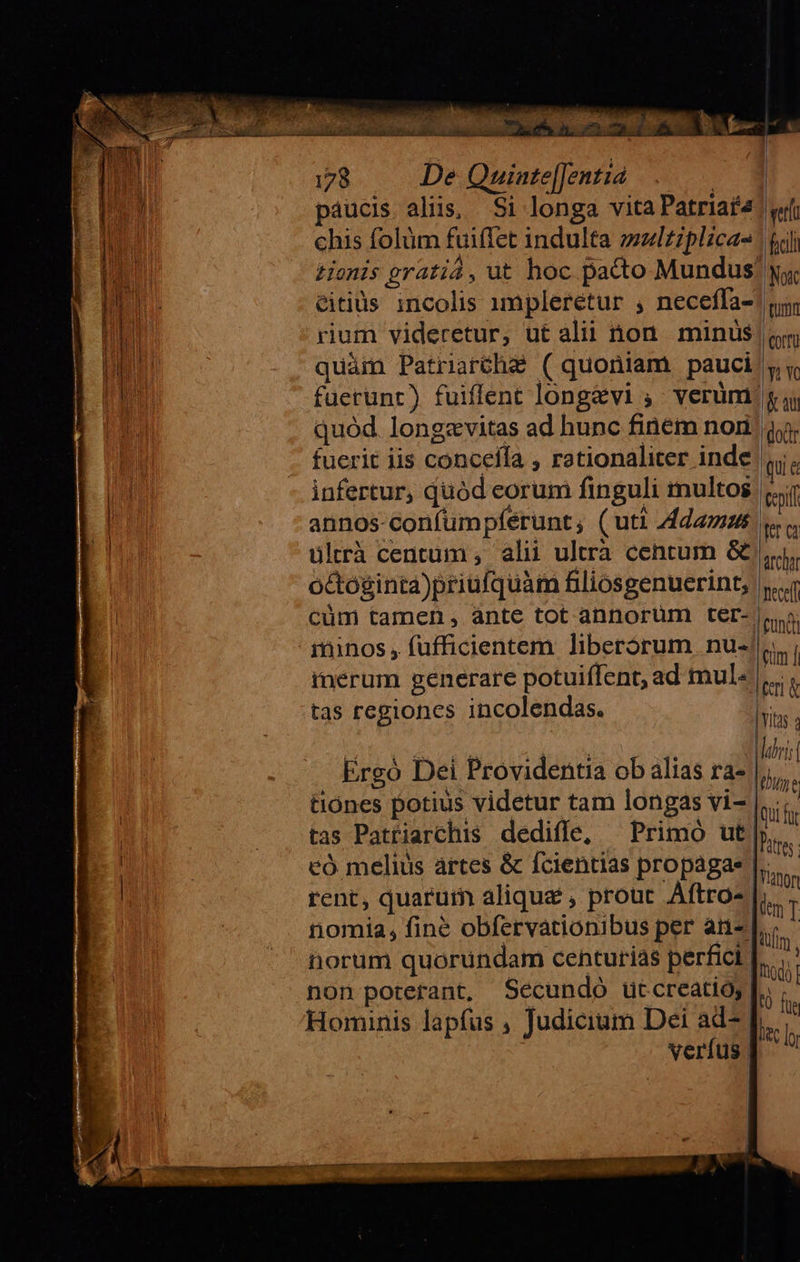                    ICCLEISEEMM GRECI eam. IcS -  2WEdpecoquu bie. 178 De Quinte[Jentia. ; paucis aliis, Si longa vita Patriaf4! «f chis folüm fuiffet indulta zzlzzplica- ' &amp; Honis gratia, üt hoc. pacto Mundus yy citids incolis impleretur , neceffa-! n rium videretur, ut alii on. minus | «m quàm Patriarthe ( quoniam pauci y Y füerunr) fuiflent longavi ; verüm pas quód. longzvitas ad hunc finem nom fuerit iis concefía , rationaliter inde i, infertur, quód eorum finguli multos iil annos-confumpfeérunt, (uti Adamus Ia ültrà centum , alii ultra centum &amp; i, octóginta)priufquàm fliosgenuerint, |... cüm tamen, ante tot annorum ter- s. ininos , füfficientem liberorum nu- lim inerum generare potuiffent, ad mul. peri tas regiones incolendas. hits PONDUS 4  1 abri Ergó Dei Providentia ob alias ra- |, tiones potius videtur tam longas vi- lni i tas Patriarchis dediffe, — Primó ut... có melius àártes &amp; fcientias propagae TM rent, quarum alique , prout. Aftro- [is nomia, fine obfervationibus per an» horum quorundam centurias perfici. hol non poterant, Secundo ütcreatio; |; Hominis lapfus , Judicium Dei ad- le: verfus] ^     ttm