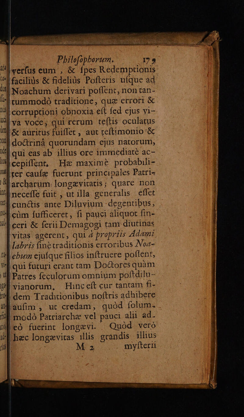 Pbilefophborum., | verfus eum , &amp; fpes Redemptionis I facilius &amp; fidelius Pofteris uíque ad |Noachum derivari poflent, non tan- S rummodo traditione, que errori &amp; ll corruptioni obnoxia. eít fed ejus vi- u ya voce, qui rerum teftis oculatus Wi Sr auritus fuiffet, aut reftimonio &amp; | dodrinà quorundam ejus natorum, |qui eas ab illius ore immediate ac- |cepiffant, Hz maxime probabili- 'ter caufe fuerunt principales Patri« larcharum. longzviratis; quare non neceffe fuit , ut illa generalis. eflet B ecunc&amp;is ante Diluvium degentibus, | cüm fufficeret, fi pauci aliquot fin- |ceri &amp; ferii Demagogi tam diutinas vitas agerent, qui 4 propriis Adami abris finé traditionis erroribus Noa- M ebzn ejufque filios inftruere poflent, | qui futuri erant tam Do&amp;ores quàm Patres feculorum omnium poftdilu- !vianorum, FHinceft cur tanram fi- | dem Traditionibus noftris adhibere [auüfim , ut credam, quód folum. ! modó Patriarche vel pauci alii ad. |có fuerint longevi. » Quód veró | hec longevitas ilis grandis illius | ME 355 myfterü   