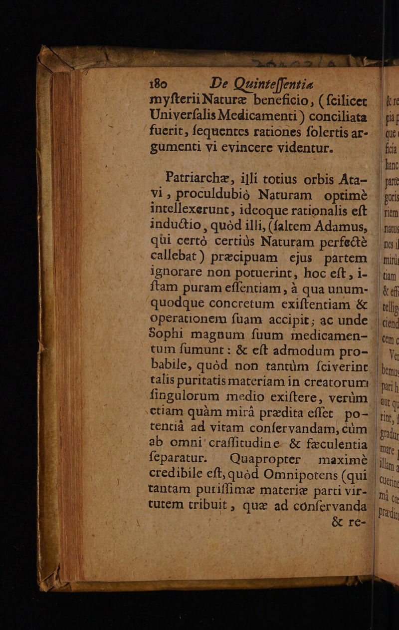    180 De Quinte[fentia myfterii Nature beneficio, ( fcilicet Univerfalis Medicamenti ) conciliata fuerit, fequentes rationes folertis ar- gumenti vi evincere videntur. Patriarchz, i|li totius orbis Aca- vi, proculdubió Naturam optime intellexerunt, ideoque rationalis eft indu&amp;io , quod illi, (faltem Adamus, qüi certó certius Naturam perfecte callebat) praecipuam ejus partem ignorare non potuerint, hoc eft , i- ítam puram eflentiam , à qua unum- quodque concretum exiftentiam &amp; operauonem fuam accipit; ac unde Sophi magnum fuum medicamen- tum fumunt : &amp; e(t admodum pro- fingulorum medio exiftere, verüm ctiam quàm mirá przdita effet. po- tentià ad vitam confervandam, cüm feparatur. ^ Quapropter maximé tantam puriffimz materie parti vir- cutem tribuit, quae ad coníervanda &amp; re-                        kr pi qu | | fe hunc ptrt | guri Tim fatu: | Di65 j] Tini tm «ef Clend mc Ya Dem pari h itg TInf, | Bradur Tre | llam ; Cüerm, mà (f redis  