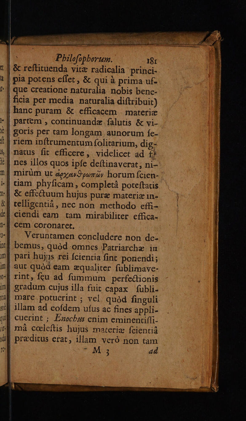 A MCA edw, NW. T | Pbilofopberum. 18r | &amp; reflituenda vite radicalia princi- | pia potens effet , &amp; qui à prima uf- que creatione naturalia nobis bene- ficia per media naturalia diftribuit) hanc puram &amp; efficacem | materic partem , concinuandae falutis &amp; vi- | goris per tam longam aunorum fe- | riem inftrumentum folitarium, dig- | A : ! 1 | natus fit efficere, videlicet ad £j | nes illos quos ipfe deftinaverat; ni- | mirüm ut aeyasOoozay horum fcien- | tiam phyficam , completà poteftatis || &amp; effc&amp;uum hujus pure materiz in- | celligentiá, nec non. methodo effi- | ciendi eam tam mirabiliter cfüca- | cem coronaret, | Veruntamen concludere non de- bemus, quód omnes Patriarchae in pari hujis rei fcientia fint ponendi; | aut quód eam zqualiter fublimave- rint, fcu ad fummum perfectionis | gradum cujus illa fuit capax fubli- mare potuerint ; vel. quód finguli | illam ad cofdem ufus ac fines appli- I| cuerint ; Ezochzs enim eminentiffi- | mà cocleftis hujus materiz fcientià preditus erat, illam veró non tam | M j ad   