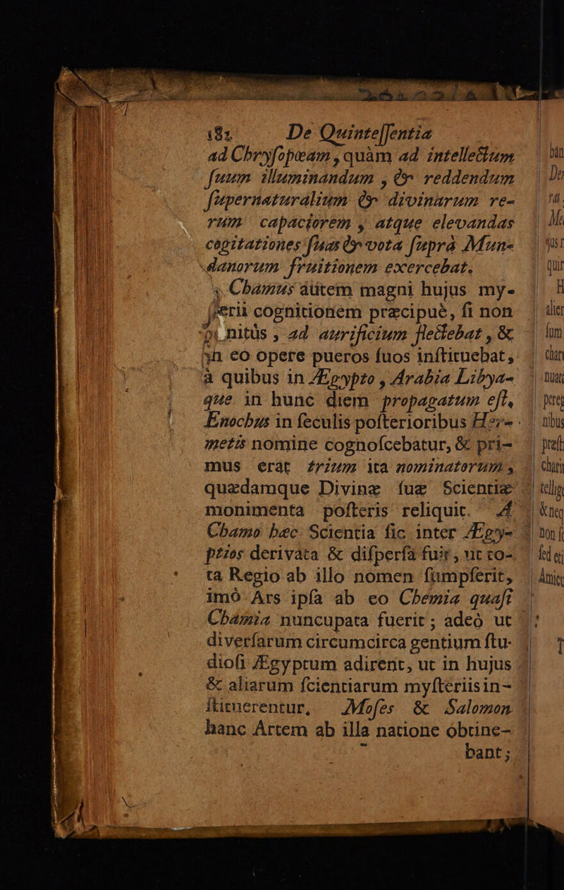   18; De Quinte|Jentia ad Chryfopieam , quam ad. intellectum fumum. iluminandum , (y: reddendum fpernaturalium Qr divinarum re- vHm capaciorem y atque elevandas cagitationes fAas ty vota fupra Mun- y. Cbamus dütem magni hujus my- erii cognidonem przcipue, fi non pi nitus , 24 atrificium flectebat , &amp; que in bunc diem propagatum eff, metis nomine cognofcebatur, &amp; pri- mus erat Zrzzm Mà nominatorum s quezdamque Diving íug Scienti&amp; monimenta pofteris reliquit. — 4 Cbamo bec. Scientia fic inter /Eg- ta Regio ab illo nomen fümpferit, Cbamia nuncupata fuerit; adeó ut diverfarum circumcirca gentium ftu- diofi /Egy ptum adirent, ut in hujus &amp; aliarum fcientiarum myfteriisin- itituerentur, — AMofes &amp; Salomon hanc Artem ab illa natione obtine- S bant; r    bán |J mm | Ma | Qi |- qui |. H | alie - fnm chin | DUAE pug chán du n d ei Aie  