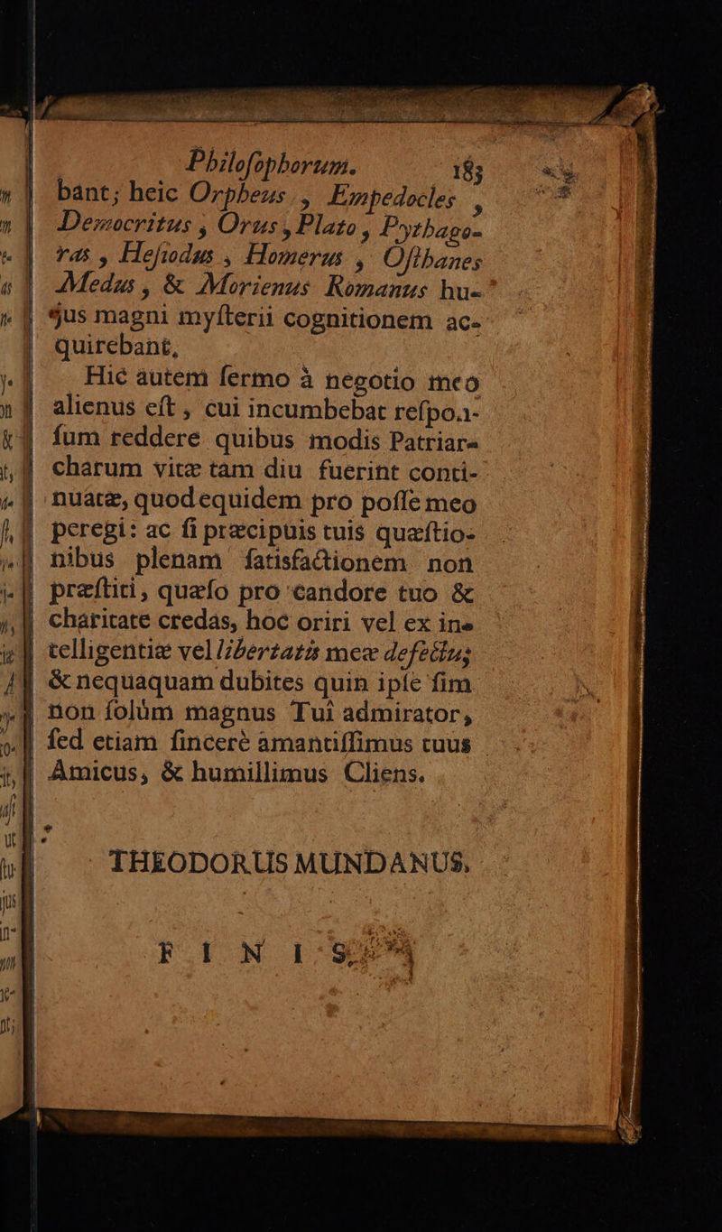 Li) D) n  | | | | | |      bant; heic Orpbezs Esnpedocles |, Democritus , Orus, Plato , Pytbageo- ras, Hejudum , Homerus ,' Offlbanes Medas , &amp; Morienus. Romanus hu- jus magni myíterii cognitionem ac- quirebant, Hié autem fermo à negotio meo alienus eft , cui incumbebat refpoa- fum reddere quibus modis Patriar- charum vitz tam diu fuerint conti- nuate, quodequidem pro poffe meo peregi: ac fi praecipuis tuis quaftio- nibus plenam fatisfactionem non preítiti, quefo pro candore tuo &amp; charitate credas, hoc oriri vel ex ine telligentie vel l/berzaz2 mee defecíns &amp; nequaquam dubites quin ipíc fim non folüm magnus Tui admirator, THEODORUS MUNDANUS, F  IN 1: S599  