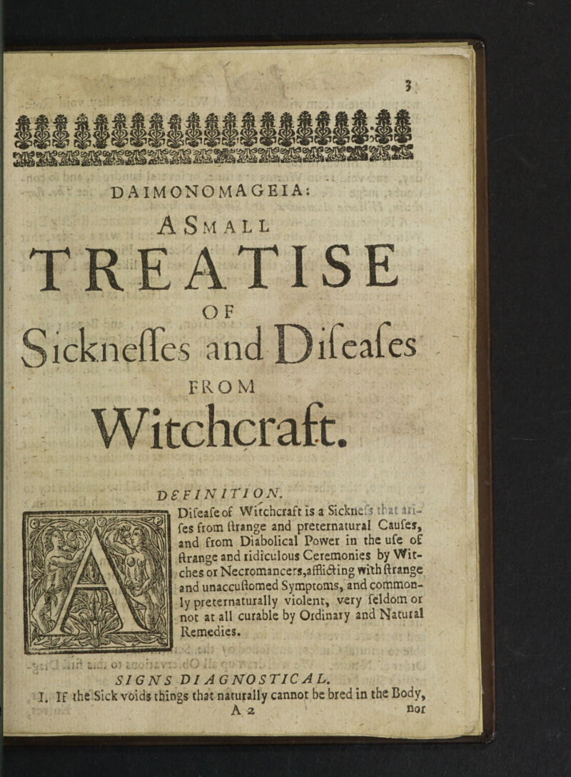 DEFINITION. Difeafeof Witchcraft is a Sicktic: s tr at uU fes from ftrange and preternatural Caufes, and from Diabolical Power in the ufe of ftrange and ridiculous Ceremonies by Wit¬ ches or Necromancers,affli<fting with ftrange and unaccuftomed Symptoms, and common¬ ly pretemanually violent, very feldom or not at all curable by Ordinary and Natural Remedies. - ' in r- . .*t'; A1 »* tv* • s i V’ r }• ' >* 1 . i - A IU X • V t* V ' • .• » *, v - \. V / ■* *■ «-• <• 1 ± • SIGNS Dl AGNOSTIC Ah. I. If the Sick voids things that naturally cannot be bred in the Body, ■v A z ' ' ■ nor